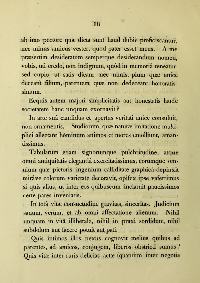 ab imo pectore quae dicta sunt haud dubie proficiscantur, nec minus amicus vester, quod pater esset meus. A me praesertim desideratum semperque desiderandum nomen, vobis, uti credo, non indignum, quod in memoria teneatur, sed cupio, ut satis dicam, nec nimis, pium quae unice deceant filium, parentem quae non dedeceant honoratis- simum. Ecquis autem majori simplicitatis aut honestatis laude societatem hanc unquam exornavit? In arte sua candidus et apertus veritati unice consuluit, non ornamentis. Studiorum, quae naturae imitatione multi- plici allectant hominum animos et mores emolliunt, aman- fissimus. Tabularum etiam signorumque pulchritudine, atque omni antiquitatis elegantia exercitatissimus, eorumque om- nium quae pictoris ingenium calliditate graphica depinxit mirave colorum varietate decoravit, opifex ipse vaferrimus si quis alius, ut inter eos quibuscum inclaruit paucissimos certe pares inveniatis. In tota vitae consuetudine gravitas, sinceritas. Judicium sanum, verum, et ab omni affectatione alienum. Nihil unquam in vita illiberale, nihil in praxi sordidum, nihil subdolum aut facere potuit aut pati. Quis intimos illos nexus cognovit melius quibus ad parentes, ad amicos, conjugem, liberos obstricti sumus ? Quis vitae inter ruris delicias actae (quantum inter negotia