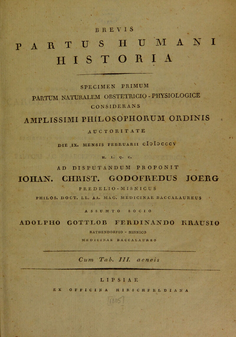 PARTUS HU MANI H I S T O R I A * .r ' , I ' / SPECIMEN PRIMUM PARTUM NATURALEM OBSTETR1CIO - PHYSIOLOGICE CONSIDERANS AMPLISSIMI I’HILOSOPHORUM ORDINIS i - 4 * ' ^ I auctoritate DIE IX. MENSIS FEERUARII cloIOCCCV H. E. Q. C. AD DISPUTANDUM PROPONIT IOHAN. CHRIST. GODOFREDUS JOERG FR.EDELIO - MI S N I C U S PHILOS. DOCT. LL. AA. MAG. MEDICINAE BACCALAUREUS » ASSUBITO SOCIO ADOLPHO GOTTLOB FERDINANDO KRAUSIO RATHENDORFIO - MISNICO MEDICINAE BACCALAÜBEO Cum Tab. III. aeneis L I P S I A E EX OFFICINA HIRSCHFELDIANA