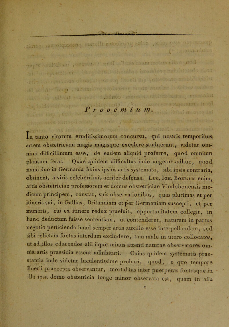 , . > . . ..... .... 1 P r o o e m i u -m. In tanto virorum eruditissimorum concursu, qui nostris temporibus artem obstetriciam magis magisque excolere studuerunt, videtur om- nino difficillimum esse, de eadem aliquid proferre, quod omnium plausum ferat. Quae quidem difFicultas inde augetur adhuc, quod nunc duo in Germania huius ipsius artis systemata, sibi ipsis contraria, obtinent, a viris celeberrimis acriter defensa. Luc. Ion. Boefjuri enim, artis obstetriciae professorem et domus obstetriciae Vindobonensis me- dicum principem, constat, suis observationibus, quas plurimas et per ilinerissui, in Gallias, Britanniam et p’er Germaniam suscepti, et per muneris, cui ex innere redux praefuit, opportunitatem collegit, in lianc deductum fuisse sententiam, ut contenderet, naturam in partus negotio perficiendo haud semper artis auxilio esse interpellandäm, sed sibi relictam foetus interdum excludere, tarn male in utero collocatos, ut ad illos educendos alii iique minus attenti naturae obseryatores om- nia artis praesidia essent adhibituri. Cuius quidem systematis prae- stantia inde videtur luculentissime probari, quod, e quo tempore Boerii praecepta observantur, mortalitas inter puerperas foetusque in dla ipsa domo obstetricia longe minor obseryata est, quam in alia