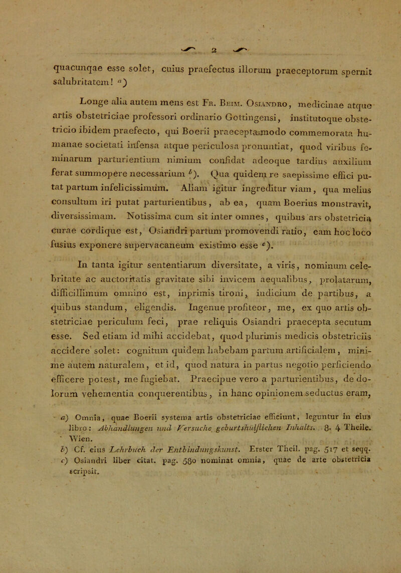 quacunqae esse solet, cuius praefectus illorum praeceptorum spernit salubritatcm! n) Longe alia autem mens est Fr. Beim. Osiaxdro, medicinae atque artis obstetriciae professori ordinario Gottingensi, institutoque obste- tricio ibidem praefecto, qui Boerii praeceptaunodo commemorata hu- manae societati infensa atque periculosa pronuntiat, quod viribus fe- minamm parturientium nimium coniidat adeoque tardius auxilium ferat summopere necessarium b). Qua quidem re saepissime eiiici pu- tat partum infelicissimüm. Aliam igitur ingreditur viam, qua melius consultum iri putat parturientibus, ab ea, quam Boerius monstravit, diversissimam. Notissima cum sit inter omnes, quihus ars obstetricia curae cordique est, Osiandri partum promovendi ratio, eam hoc loco fusins exponere supervacaneum existimo esse c). In tanta igitur sententiarum diversitate, a viris, nomimim cele- britate ac auctoritatis gravitate sibi invicem aequalibus, prolatarum, difficillimum omnino est, inprimis tironi, iudicium de partibus, a quibus standum, eligendis. Ingenue profiteor, me, ex quo artis ob- stetriciae periculum feci, prae reliquis Osiandri praecepta secutum esse. Sed etiani id mihi accidebat, quod plurimis medicis obstetriciis accidere solet: cognitum quidem habebam partum artißcialem, mini- me autem naturalem, et id, quod natura in partus negotio perliciendo efiicere polest, mefugiebat. Praecipue vero a parturientibus, de do- Iorüm vehementia conquerentibus , in hanc opinionem seductus eram, a) Omnia, quae Boerii systeina artis obstetriciae efiiciunt, leguntur in eius libro : Abhandlungen und Versuche geburtshül/lichen Inhalts. 8- 4 Theile. Wien. V) Cf. eius Lehrbuch der Entbindungskunst. Erster Theil. pag. 51? et seqq. c) Osiandri über citat. pag. 530 nominal; omnia, quae de arte obstetricia scripsit.