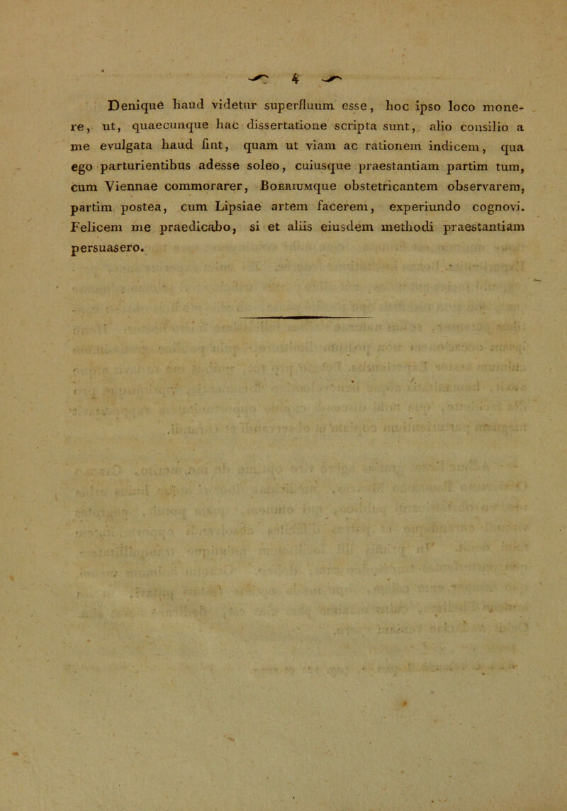 ^ 4 ^ Denique haud videtur superfluum esse, lioc ipso loco mone- re, ut, quaecunque hac dissertatione scripta sunt, alio consilio a me evulgata haud ßnt, quam ut viam ac rationein indicem, qua ego parturientibus adesse soleo, cuiusque praestantiam partim tum, cum Viennae commorarer, BoERiuMque obstetricantem observarem, partim postea, cum Lipsiae artem facerem, experiundo cognovi. Felicem me praedicabo, si et aliis eiusdem methodi praestantiam persuasero. :