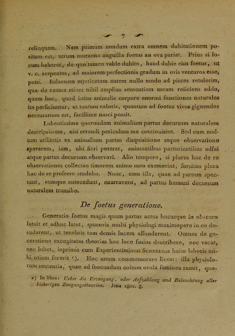 relinquam. Nam primum nonclum extra omnem dubitationem po- situm esü, utrum muraena anguilla foetus an ova pariat. Prius si lo» cum Laberet, de quo tarnen valrle dubito, haud dubie eins foetus, ut v. c. serpentes, ad maiorem perfectionis gradum in ovis venturos esse, puto. Balaenam mysticetam autem nullo modo ad pisces retulerim, qua de caussa etiam nihil amplius sententiam me am reiiciens addo, quam hoc, quod istius animalis corpore enormi funetiones naturales ita perficiuntur, ut tantum caloris, quantum ad foetus vivos gignendos necessarium est, facillinie nascipossit. Lubentissime quorundam animalium partus decursum naturalem descripsissem, nisi errandi periculum me continuisset. Sed cum mul- tum utilitatis ex animalium partus disquisitione atque observatione «perarem, iam, ubi lieri poterat, animantibiis parturientibus adfui atque partus decursum observavi. Alio tempore, si plures hac de re observationes collectae timorem animo meo exemerint, forsitan plura hac de re proferre studebo. Nunc, cum illa, quae ad partum spec- tant, eumque antecedunt, enarravero, ad partus humani decursum naturalem transibo. De foetus generatione, Generatio foetus magis quam partus actus hucusque In obscuro latuit et adhuc latet, quamvis multi physiologi maximoperein eo de- sudarent, ut tenebris tarn densis lucem aifunderent. Omnes de ee- O neratione excogitatas theorias hoc loco fusius describere, nec vacat, nec lubet, inprimis cum Experientissimus Sciineegas huius laboris mi- hi otium fecerit c'). Hoc unum commemorare liceat: illa physiolo- iuiu sentenda, quae ad foecundum coitum ovula feininea sumit, quo- c) Inlibro: Uder die Erzeugung, oder Aufzählung und Beleuchtung aller bisherigen Zeugungstheorien. Jena 1Q02. Q.