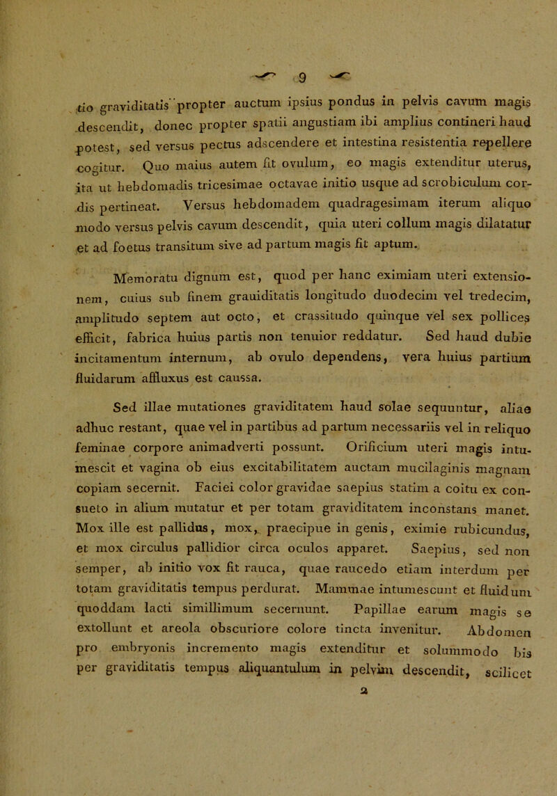 tio graviditatispropter auctum ipsius pondus in pelvis cavum magis descendit, donec propter spatii angustiam ibi amplius contineri haud potest, sed versus pectus adscendere et intestina resistentia repellere comtur. Quo maius autem fit ovulum, eo magis extenditur uterus, ita ut hebdomadis tricesimae octavae initio usque ad scrobiculum cor- dis pertineat. Versus hebdomadem quadragesimam iterurn aliquo modo versus pelvis cavum descendit, quia uteri collum magis dilatatur et ad foetus transituni sive ad partum magis fit aptum. Memoratu dignum est, quod per lianc eximiam uteri extensio- nem, cuius sub finem grauiditatis longitudo duodecim vel tredecim, amplitudo septem aut octo, et crassitudo quinque vel sex pollices efficit, fabrica huius partis non tenuior reddatur. Sed baud dubie incitamentum internum, ab ovulo dependens, vera huius partium fluidarum affluxus est caussa. Sed illae mutationes graviditatem haud solae sequuntur, aliae adhuc restant, quae vel in partibus ad partum necessariis vel in reliquo feminae corpore animadverti possunt. Orificium uteri magis intu- mescit et vagina ob eius excitabilitatem auctam mucilaginis magnain copiam secernit. Faciei color gravidae saepius statini a coitu ex con- sueto in alium mutatur et per totam graviditatem inconstans manet. Mox ille est pallidus, moxK praecipue in genis, eximie rubicundus, et mox circulus pallidior circa oculos apparet. Saepius, sed non sernper, ab initio vox fit rauca, quae raucedo etiam interdum per totam graviditatis tempus perdurat. Mammae intumescunt et fluid um quoddam lacti simillimuin secernunt. Papillae earum magis se extollunt et areola obscuriore colore tincta invenitur. Abdomen pro embryonis incremento magis extenditur et solummodo bis per graviditatis tempus aliquantulum in pelvian descendit, scilicet 2