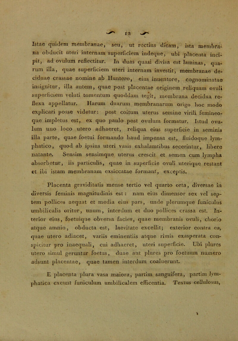 Istae quidem membranae, seu, ut rGCtius dicam, istri membra- na obducit uteri internam superficiem. indeque, ubi placenta inci- pit, ad ovulurn reflectitur. In duas quasi divisa est laminas, qua- rum illa, quae superficiem utGri internam invcstit, membranae de- ciduae crassac nomine ab Huntero, eius inuentore, cognominatae insignitur, illa autem, quae post placentae originem reliquam ovuli superficiem veluti tomentum quoddam tegit, membrana decidua re- flexa appellatur. Harum duarum membranarum origo boc modo explicari posse videtur: post coitum uterus semine virili femineo- que impletus est, ex quo paulo post oyulum formatur. Istud ovu- lum uno loco utero adhaeret, reliqua eius superficie in seminis illa parte, quae foetui formando baud impensa est, fiuidoque lym- pliatico, quod ab ipsius uteri vasis exhalamtibus secerintur, libere liatante. Sensirn sensimque uterus crescit et semen cum lympha absorbetur, iis particulis, quae in superficie ovuli uterique restant et ibi istam membranam exsiccatae formant, exceptis. Placenta graviditatis mense tertio vel quarto orta, diversae in diversis feminis magnitudinis est : nam eius dimensor sex vel sep- tem pollices aequat et media eius pars, unde plerumque funiculus umbilicalis oritur, unum, interdum et duo pollices crassa est. In- ferior eins, foetuique obversa facies, quae membranis ovuli, chorio atque amnio, obducta est, laevitate excellit; exterior contra ea, quae utero adiacet, variis eminentiis atque rimis exasperata con- spicitur pro inaequali, cui adbaeret, uteri superficie. Ubi plurcs utero simul geruntur foetus, duae aut plures pro foetuum niunero adsunt pdacentae, quae tarnen interdum coaluerunt. E placenta plura vasa maiora, partim sanguifera, partim lym- pbatica exeunt funiculum umbilicalem efiicentia. Textus cellulosus,