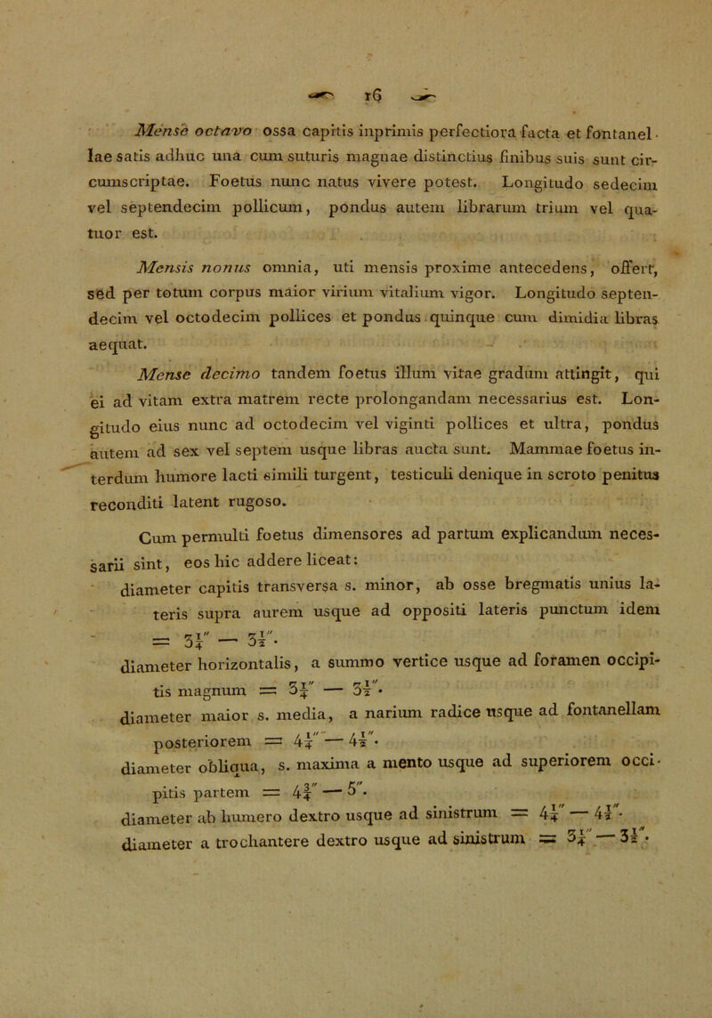 Mens'e ocfravo ossa capitis inprimis perfectiora facta etfontanel- lae satis adhuc ima cum suturis magnae distinctius fmibus suis sunt cir- cumscriptae. Foetus nunc natus vivere potest. Longitudo sedecim vel septendecim pollicum, pondus autem librarum trium vel qua- tuor est. Mensis nonus omnia, uti mensis proxime antecedens, ofierr, sed per totum corpus maior virium vitalium vigor. Longitudo septen- decim vel octodecim pollices et pondus quinque cum dimidia libras aequat. Mense clecimo tandem foetus illum vitae gradum attingit, qui ei ad vitam extra matrem recte prolongandäm necessarius est. Lon- gitudo eius nunc ad octodecim vel viginti pollices et idtra, pondus autem ad sex vel septem usque libras aucta sunt. Mammae foetus in- terdum humore lacti simili turgent, testiculi denique in scroto penitua reconditi latent rugoso. Cum permulti foetus dimensores ad partum explicandum neces- sarii sint, eos hic addere liceat: diameter capitis transversa s. minor, ab osse bregmatis unius la- teris supra aurem usque ad oppositi lateris punctum idem diameter horizontalis, a summo vertice usque ad foramen occipi- tis magnum =; — Oi • diameter maior s. media, a narium radice usque ad fontanellam posteriorem =s 4+ — 4* • diameter obliqua, s. maxima a mento usque ad superiorem occi- pitis partem = 4? — 0 • diameter ab liumero dextro usque ad sinistrum r= 4* 4t • diameter a trocliantere dextro usque ad sinistrum = 3* 3t •