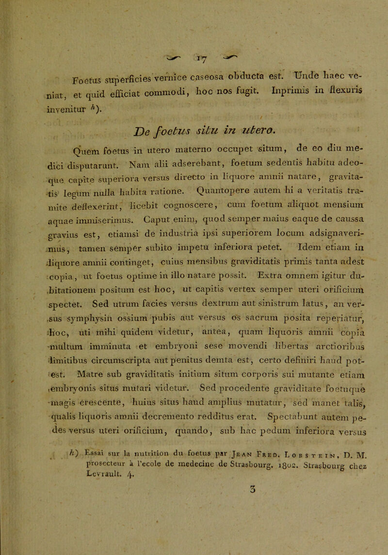 Foetus superficies vernice caseosa obducta est. TJn.de liaec ve- niat, et quid efficiat commodi, hoc nos fugit. Inprimis in fiexuris inyenitur Ä). De foetus situ in utero. Quem Foetus in utero materno occupet situm, de eo diu me- dici disputarunt. Nam alii adserebant, foetum sedentis habitu adeo- que capite superiora versus direCto in liquore amnii natare, gravita- -tis legum nulla habita ratione. Quantopere autem hi a veritatis tra- mite deflexerint, licebit cognoscere, cum foetum aliquot mensium aquae immiserimus. Caput enini, quod semper maius eaque de caussa eravius est, etiamsi de industria ipsi superiorem locum adsignaveri- nius, tarnen semper subito impetu inferiora petet. Idem etiam in diquore amnii continget, cuius mensibus graviditatis primis tanta adest copia, ut foetus optime in illo natare possit. Extra omnem igitur du- .bitationem positum est hoc, ut capitis vertex semper uteri orificimn spectet. Sed utrum facies versus dextrum aut sinistrum latus, an ver- ,sus symphysin ossium pubis aut versus os sacrum posita reperiat'ür, :hoc, uti mihi quidem videtur, antea, quam liquoris amnii copia -multum imminuta et embryoni sese movendi libertas arctioribus iimitibus circumscripta autpenitus demta est, certo definiri haud pot- est. Matre sub graviditatis initium situm corporis sui mutante etiam ,embryonis situs mutari videtur. Sed procedente graviditate foetuque -magis crescente, huius situs haud amplius mütatur, sed manet talis, qualis liquoris amnii decremento redditus erat. Speclabunt autem pe- des versus uteri orificium, quando, sub hac pedum inferiora versus h') Essai sur la nutrition du foetus par Jean Fred. Lobstein, D. M. prosecteur a l’ecole de medecine de Strasbourg, lgos. Strasbourg chez Levrault. 4.