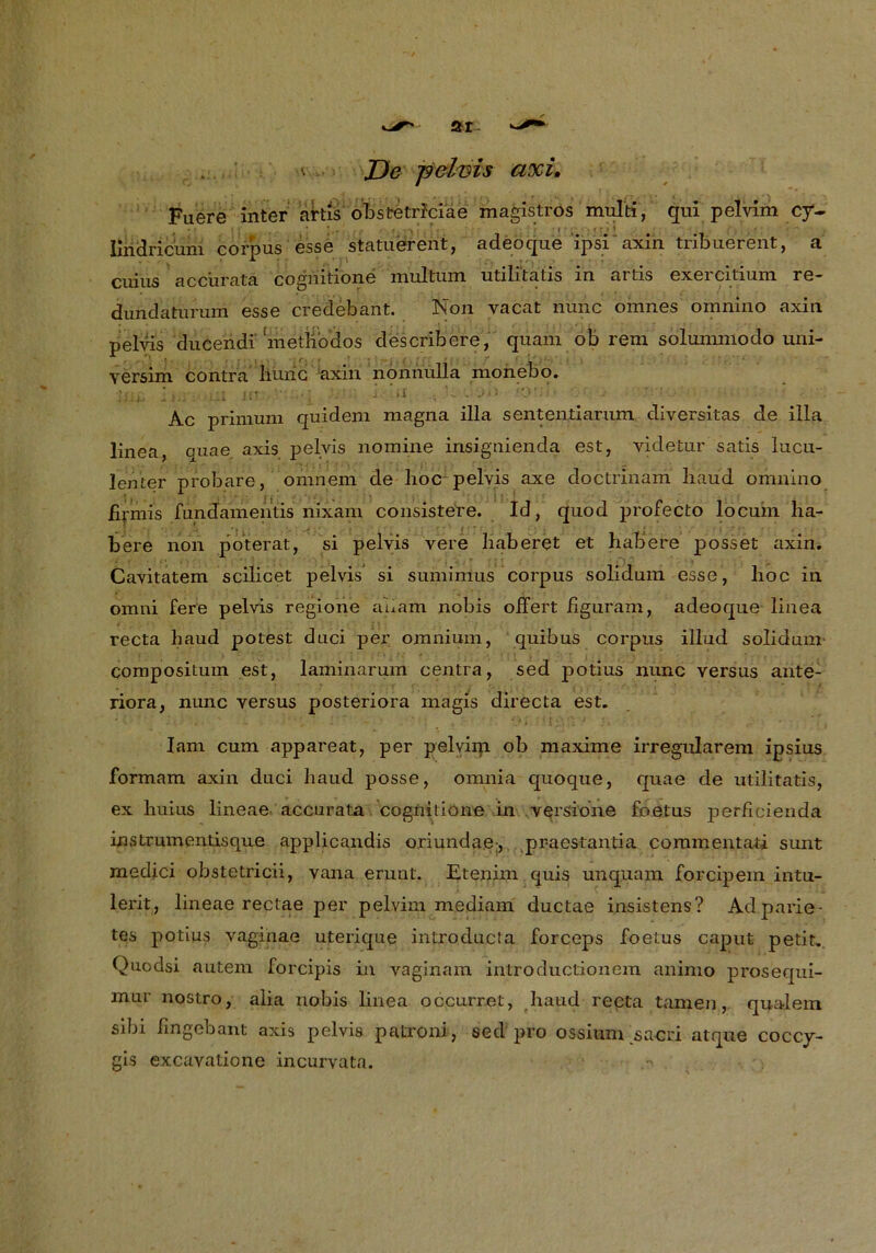 Fuere inter artis obstetrlciae magistros multi, qui pelvim cy~ Imdricum corpus esse statuiererit, adeöque ipsi axin tribuerent, a cuius acc’urata cognitione multum utili'tatis in artis exercitium re- dundatnrum esse credebant. Non yacat nunc omnes omnino axin pelvis ducendr metModos describere, quam ob rem solunnnodo uni- versim contra liüiic axin nonnulla monebo. ■jlii, ii.i-, -UI ur 1 ’.f . jö . Ac primuni quidem magna illa sententiarum diversitas de illa linea, quae axis pelvis nomine insignienda est, videtur satis lucu- lenter probare, omnem de hoc pelvis axe doctrinam haud omnino firmis fundamentis nixam consistere. Id, quod profecto locum ha- bere non poterat, si pelvis vere haberet et habere posset axin. Cavitatem scilicet pelvis si sumimus corpus soliduin esse, hoc in omni fere pelvis regione auam nobis oifert figuram, adeoque linea recta haud potest duci per omnium, quibus corpus illud solidum compositum est, laminarum centra, sed potius nunc yersus ante- riora, nunc versus posteriora magis directa est. Iam cum appareat, per pelvim ob maxime irregulärem ipsius formam axin duci haud posse, omnia quoque, quae de utilitatis, ex huius lineae accurata cognitione in versione foetus perficienda instrumentisque applicandis ojciunda.e-, pr-aestantia commentati sunt medici obstetricii, vana erunt. Etenim quis unquam forcipein intu- lerit, lineae rectae per pelvim mediam ductae insistens? Adparie- tes potius vaginae uterique introducta forceps foetus caput petit. Quodsi autem forcipis in vaginam introductionem aninio prosequi- mur nostro, alia nobis linea occurret, haud recta tarnen, qua-lem sibi fmgebant axis pelvis patroni, sed pro ossium sacri atque coccy- gis excavatione incurvata.