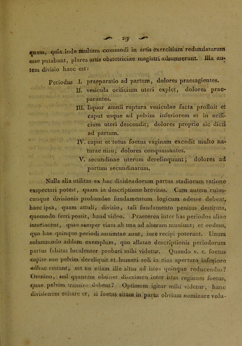 quam., quia inde multüm commodi in artis exercitium' redundaturum esse putabant, plures artis obstetriciae magistri adsumserunt. lila au- tem divisio liaec est: Periodus I. praeparatio ad partum, dolores praesagientes. II. vesicula oriiicium uteri explet, dolores prae- parantes. III. liquor amnii ruptura vesiculae facta proiluit et caput usque ad pelvim inferiorem et in orifi- cium uteri descenditj dolores proprie sic dicti ad partum. IV. caput et totus foetus vaginam excedit multo na- turaeriisti; dolores conquassantes. .V. secundinae uterum derelinquunt; dolores ad partum secundinarum. Nulla alia utilitas ex bac dividendorum partus stadiorum ratione exspectari potest, quam in descriptione brevitas. Cum autem cuius- cunque divisionis probandae fundamentum logicum adesse debeat, haecipsa, quam attuli, divisio, tali fundamento penitus destituta, quomodo ferripossit, liaud video. Praeterea inter lias periodos aliae interiacent, quae semper viam ab una ad alteram muniuntj et eodem, quo liae quinque periodi assumtae sunt, iurerecipi poterant. Unum solummodo addam exemplum, quo allatae descriptionis periodorum partus falsitas luculenter probari mihi videtur. » Quando v. c. foetus capite suo pelvim dereliquit et humeri soli in eius apertura inferiore adhuc restant, est ne etiam ille situs ad istos quinque reducendus? Omnino, sed quantum obtinet discvimen inter istas regiones foetus, quae pelvim transire debent? Optimum igitur mihi videtur, lianc divisionem evilare et, si foetttS situm in partu obvium nominare volu-