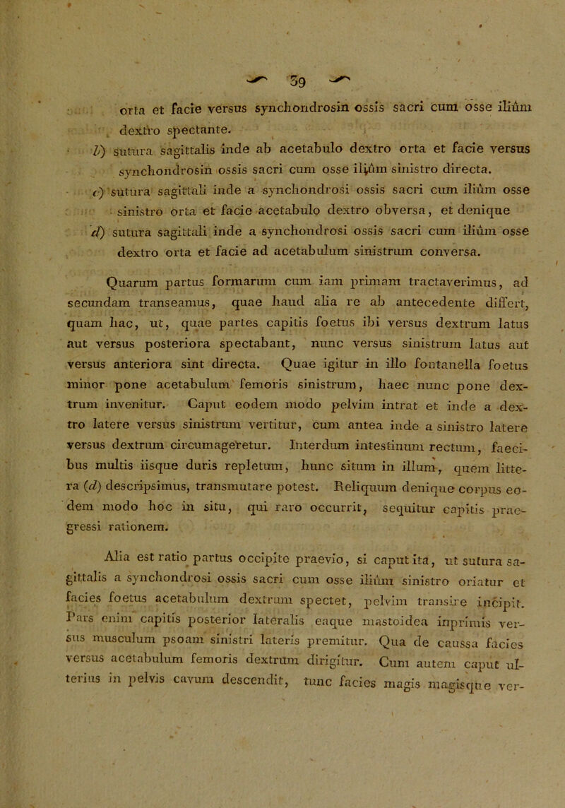 orla et facie versus syncliondrosin ossls sacri cum osse ilium dextro spectante. /,) sutura sagittalis inde ab acetabulo dextro orta et facie versus synchondrosin ossis sacri cum osse ilium sinistro directa. r) sutura sagittali inde a syncliondrosi ossis sacri cum ilium osse sinistro orta et facie acetabulo dextro obversa, et denique cf) sutura sagittali inde a syncliondrosi ossis sacri cum ilium osse dextro orta et facie ad acetabulum sinistrum conversa. Quarum partus formarum cum iam primam tractaverimus, ad t secundam transeamus, quae liaud alia re ab antecedente differt, quam hac, ut, quae partes capitis foetus ibi versus dextrum latus aut versus posteriora spectabant, nunc versus sinistrum latus aut versus anteriora sint directa. Quae igitur in illo fontanella foetus minor pone acetabulum femoris sinistrum, liaec nunc pone dex- trum invenitur. Caput eodem modo pelvim intrat et inde a dex- tro latere versus sinistrum vertitur, cum antea inde a sinistro latere versus dextrum circumageretur. Interdum intestinum rectum, faeci- bus multis iisque duris repletum, bunc situm in ilium, quem litte- ra (cL) descripsimus, transmutare potest. Reliquum denique corpus eo- dem modo hoc in situ, qui raro occurrit? sequitur capitis prae- gressi rationem. » • Alia est ratio partus occipite praevio, si caput itä, nt sutura sa- gittalis a syncliondrosi ossis sacri cum osse ilium sinistro oriatur et facies foetus acetabulum dextrum spectet, pelvim transire incipit. Pars enim capitis posterior lateralis eaque mastoidea inprimis ver- sus musculum psoani sinistri laterls premitur. Qua de caussa facies versus acetabulum femoris dextrum dirigitur. Cum auteni caput ul- terius in pelvis cavum descendit, tune facies magis magisqtie ver-