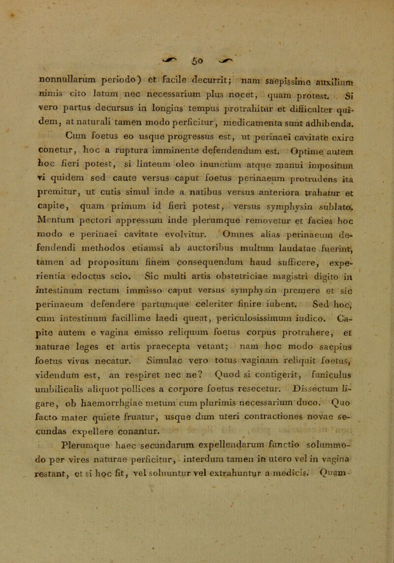 nonnullarum periodo) et facile clecurrit; nam saepissime auxilium nimis cito latum nec necessarium plus nocet, quam protest. Si vero partus decursus in longius tempus protraliitur et difläcalter qui« dem, atnaturali tarnen modo perficitur, medicamenta sunt adhibenda. Cum foetus eo usque progressus est, ut perinaei cavitate exire conetur, hoc a ruptura imminente defendendum est. Optime autem hoc iieri potest, si linteum oleo inunctum atque manui impositum ri quidem sed caute versus caput foetus perinaeum protrudens ita premitur, ut cutis simul inde a natibus versus anteriora trahatur et capite, quam primum id fieri potest, versus symphysin sublatö. Mentum pectori appressum inde plerumque removetur et facies hoc modo e perinaei cavitate evolvitur. Omnes alias perinaeum de- fendendi methodos etiamsi ab auctoribus multum laudatae fuerint, tarnen ad propositum finem consequendum haud sufficere, expe- rientia edoctus scio. Sic multi artis obstetriciae magistri digito in > intestinum rectum immisso caput versus symphysin premefe et sic perinaeum defendere partumque celeriter finire iubent. Sed hoc, cum intestinum facillime laedi queat, periculosissimum iudico. Ca- pite autem e vagina emisso reliquum foetus corpus protrahere, et liaturae leges et artis praecepta vetant; nam hoc modo saepius foetus vivus necatur. Simulac vero totus vaginam reliquit foetus, videndufn est, an respiret nec ne? Quod si contigerit, funiculus umbilicalis aliquot pollices a corpore foetus resecetur. Dissectum li- gare, ob haemorrhgiae meturn cunrplurimis necessarium duco. Quo facto mater quiete fruatur, usque dum Uteri contractiones novae se- cundas expellere conantur. Plerumque haec securidamm expellendarum functio solummo- do per vires naturae perficitur, interdum tarnen in utero vel in vagina restant, et si hoc fit, vel soluuntur vel extrahuntur a medicis. Quam-