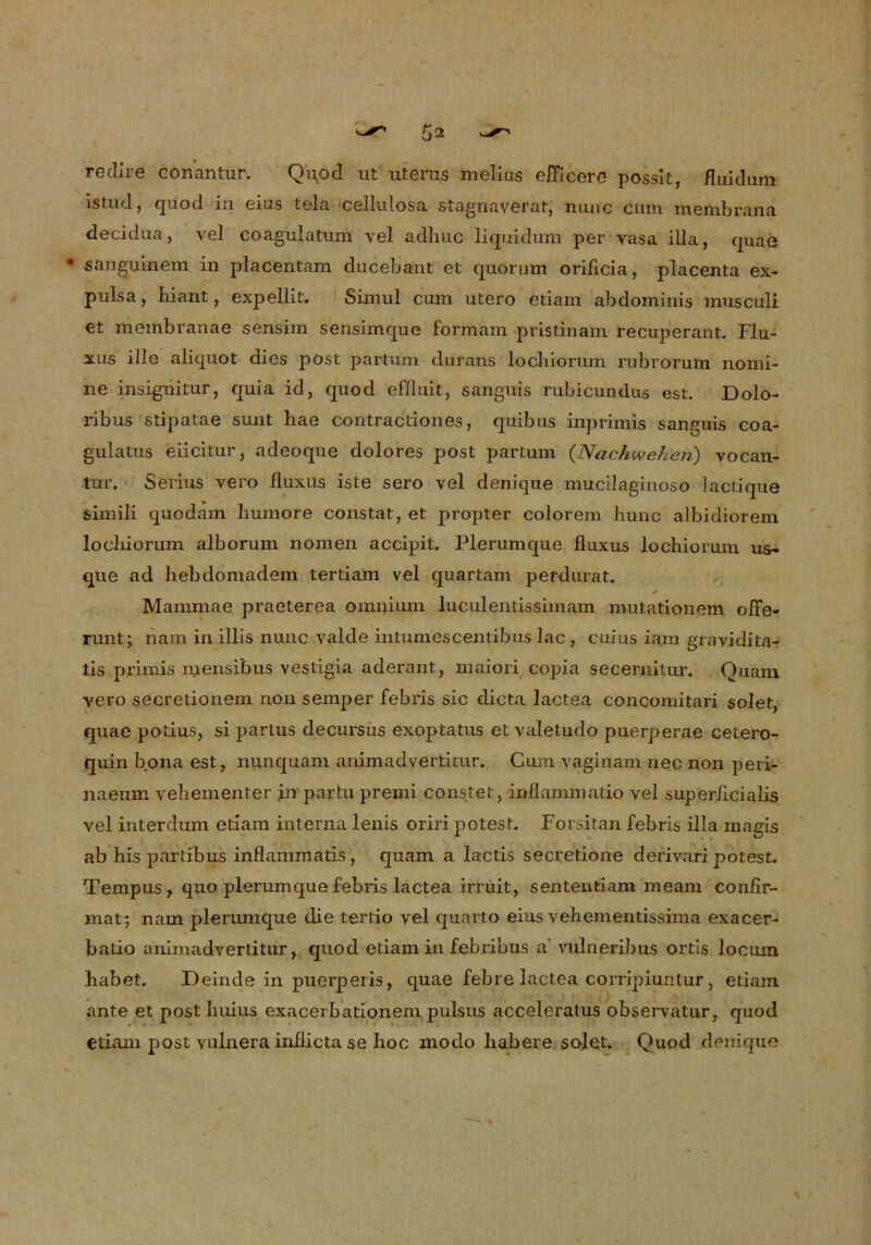 re di re conantur. Qqod ut uterus melius efficere possit, fluidum istud, quod m düs tela cellulosa stagnaverat, nunc cum membrana decidüa, yel coagulatum vel adliuc liquidum per yasa illa, quae * sanguinem in placentam ducebant et quorum oriflcia, placenta ex- pulsa, hiant, expellit. Simul cum utero etiam abdominis musculi et membranae sensim sensimque formam pristinain recuperaut. Flu- xus ille aliquot dies post partum durans locliionun rubrorum nomi- ne insignitur, quia id, quod effluit, sanguis rubicundus est. Dolo- ribus stipatae sunt liae contractiones, quibus inprimis sanguis coa- gulatus eiicitur, adeoque dolores post partum (Nachwehen) vocan- tur. Serius vero fluxus iste sero vel denique mucilaginoso lactique simili quodam liumore constat, et propter colorem hunc albidiorem locbiorum alborum nomen accipit. Plerumque fluxus lochiorum us- que ad hebdomadem tertiam vel quartam perdurat. Mammae praeterea omnium luculentissimam mutationem offe- runt; nam in illis nunc valde intumescentibus lac , cuius iam gravidita- tis primis mensibus vestigia aderant, maiori copia secernitur. Quam vero secretionem non semper febris sic dicta lactea concomitari solet, quae potius, si partus decursüs exoptatus et valetudo puerperae cetero- quin bona est, nunquam animadvertimr. Cum vaginam nec non peri- naeum vehementer in partupremi constet, inflammatio vel superficialis vel interdum etiam interna lenis oriri potest. Forsitan febris illa magis ab his partibus inflamrnatis, quam a lactis secretione derivari potest. Tempus, quo plerumque febris lactea irruit, sententiam meam confir- mat; nam plerumque die tertio vel quarto eius vebementissima exacer- batio animadvertitur, quod etiam in febribus a vulneribus ortis locurn habet. Deinde in puerperis, quae febre lactea corripiuntur, etiam ante et post Iiuius exacerbationem pulsus acceleratus observatur, quod etiam post yulnera inflicta se hoc modo habere solet. Quod denique