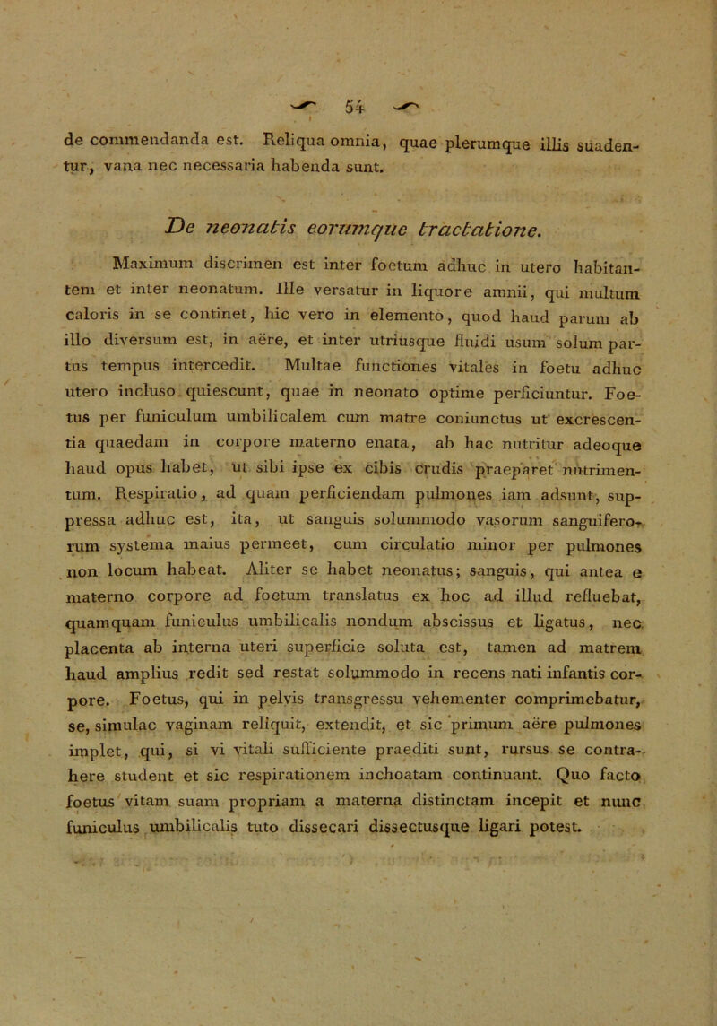 de co mm e n d an da est. Reliqua omnia, quae plerumque illis Suaden- tur, vana nec necessaria habeada sunt. De neonatis eorumque tractatione. Maximum discrimen est inter foetum adhuc in utero habitan- tem et inter neonatum. Ille versatur in liquore amnii, qui multum caloris in se continet, hic vero in elemento, quod haud parum ab illo diversum est, in aere, et inter utriusque fluidi usum solum par- tus tempus intercedit. Multae functiones vitales in foetu adhuc utero incluso quiescunt, quae in neonato optime perliciuntur. Foe- tus per funiculum umbilicalem cum matre coniunctus ut excrescen- tia quaedam in corpore materno enata, ab hac nutritur adeoque liaud opus habet, ut sibi ipse ex cibis crudis praeparet nutrimen- tum. Respiratio, ad quam perßciendam pulmones iam adsunt, sup- pressa adhuc est, ita, ut sanguis solummodo vasorum sanguifero- rum systema maius permeet, cum circulatio minor per pulmones non locum habeat. Aliter se habet neonatus; sanguis, qui antea e materno corpore ad foetum translatus ex hoc ad illud refiuebat, quamquam faniculus umbilicalis nondum abscissus et ligatus, nec placenta ab interna Uteri superficie soluta est, tarnen ad matrem liaud amplius redit sed restat solummodo in recens nati infantis cor- pore. Foetus, qui in pelvis transgressu vehementer comprimebatur, se, simulac vaginam reliquit, extendit, et sic primum aere pulmones implet, qui, si vi vitali sufiiciente praediti sunt, rursus se contra- here Student et sic respirationem inchoatam continuant. Quo facto foetus vitam suam propriam a materna distinctam incepit et nunc funiculus umbilicalis tuto dissecari dissectusque ligari potest.