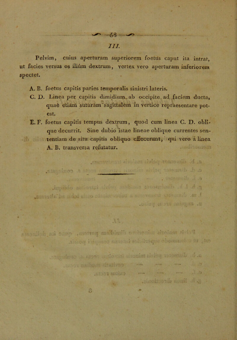 III. Pelvim, cuius aperturam superiorem foetüs caput ita intrat, ut facies versus os iliuni dextrum, yertex vero aperturam inferiorem spectet. ■ Ih A. B. foetus capitis pari es temporalis sinistri lateris. C. D. Linea per capitis dimidium_ ab occipite ad faciem ducta, qua6 etiani suturam sagittalem in vertice repraesentare pot- est. E. F. foetus capitis tempus dextrum, quod cum linea C. D. obli- que decurrit. Sine dubio istae lineae oblique currentes sen- tentiam de situ capitis obliquo eEecerunt, qui vero a linea A. B. transversa refutatur. •j r\ .0 * . i kjl c. \ I /'V> <> u