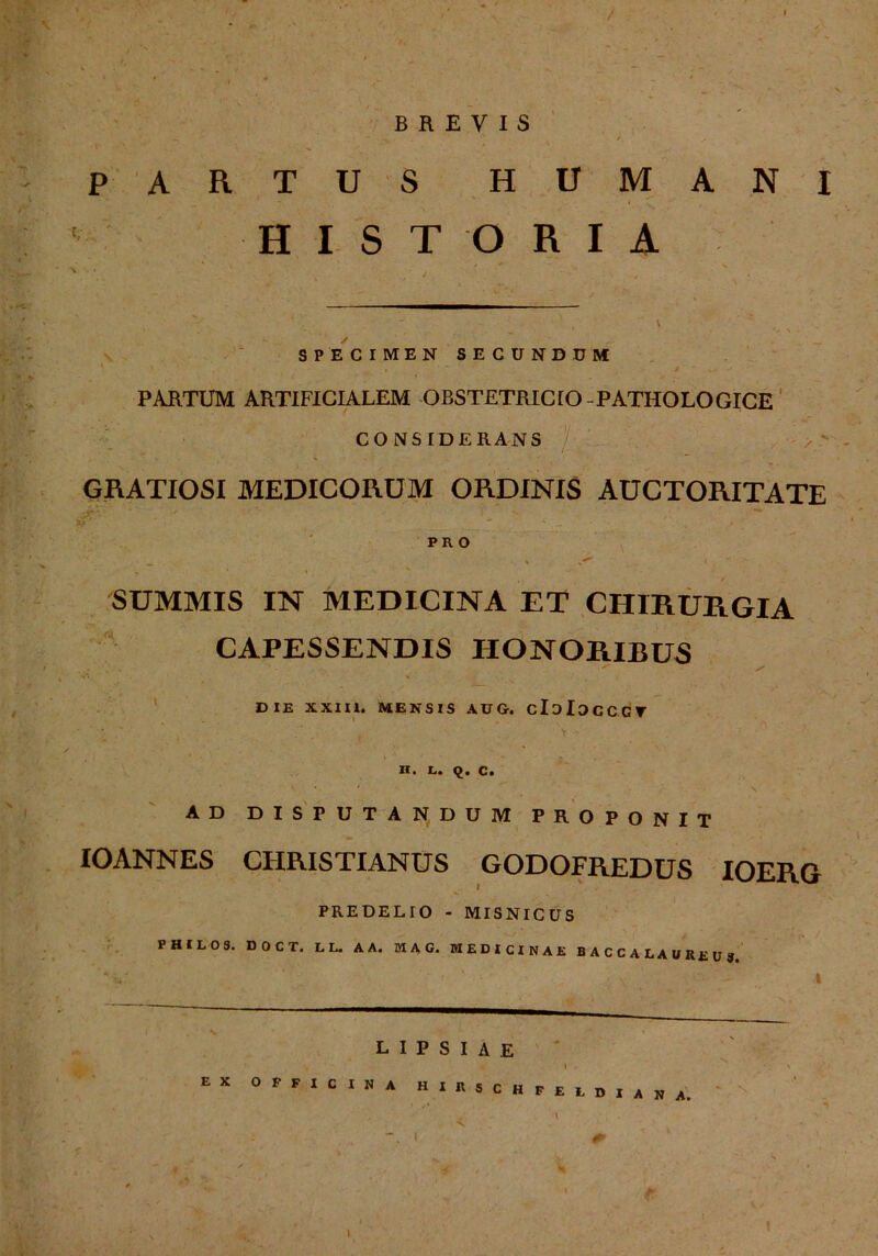 ' P A BREVIS RTUS HUMANI H I S T O RIA I SPECIMEN SECUNDUM i - . PARTUM ARTIFICIALEM OBSTETRICtO -PATHOLOGICE CONSfDERANS GRATIOSI MEDICORUM ORDINIS AUCTORITATE ] **• PRO - -  •. % ^ \ ~ - % - SUMMIS IN MEDICINA ET CHIRURGIA CAPESSENDIS HONORIBUS . • * ✓ DIE XXIII. MENSIS AUG. cIdIdcCGT H. L* Q« C. AD DISFUTANDUM PROPONIT IOANNES CHRISTIANUS GODOFREDUS IOERG PREDELIO - MISNICUS PHILO 3. DOCT. LL. AA. MAG. WEDICINAE BACC ALAUReuj LIPSIAE EX OFFICINA Hin SCHFELDIANA.