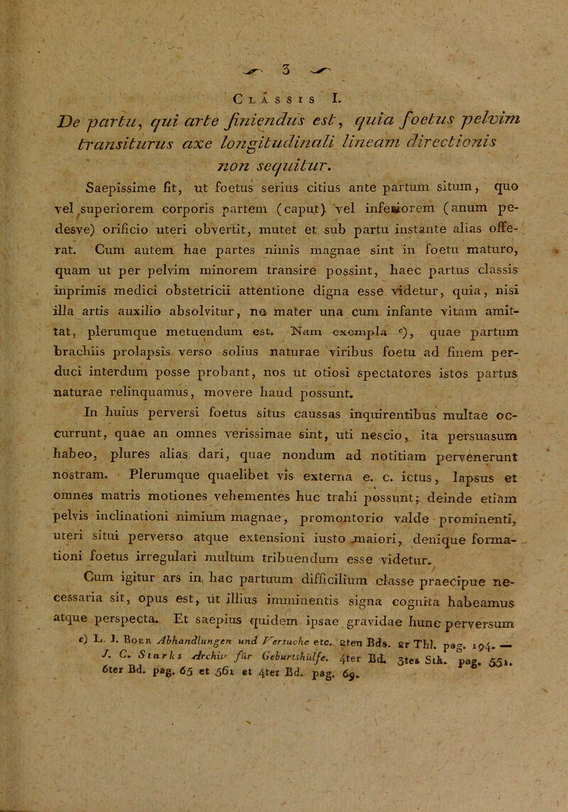 Classis I» De pcirbu, qui arte finieivdus est, quia foetus pelvim transiturus axe longibudinali lineam direcbionis non sequibur. Saepissime fit, ut foetus serius citius ante partum situm, quo vel superiorem corporis partem (caput) vel inferiorem (anum pe- desve) orificio Uteri obvertit, mutet et sub partu instante alias offe- rat. Cum autem hae partes nimis magnae sint in foetu maturo, quam ut per pelvim minorem transire possint, liaec partus classis inprimis medici obstetricii attentione digna esse videtur, quia, nisi illa artis auxilio absolvitur, ne mater una cum infante vitam amit- tat, plerumque metuendum est, Nam excmpla c), quae partum bracliiis prolapsis verso solius naturae viribus foetu ad finem per- duci interdum posse probant, nos üt otiosi spectatores istos partus naturae relinquamus, movere liaud possunt. In huius perversi foetus situs caussas inquirentibus multae oc- currunt, quae an omnes verissimae sint, uti nescio, ita persuasum habeo, plures alias dari, quae nondum ad notitiam pervenerunt nostram. Plerumque quaelibet vis externa e. c. ictus, lapsus et omnes matris motiones vehementes hue trahi possunt; deinde etiam pelvis inclinationi nimium magnae, promontorio valde prominenti, uteri situi perverso atque extensioni iusto jnaiori, denique forma- tioni foetus irregulari multum tribuendum esse videtur. Cum igitur ars in^ hac partuum difficilium erlasse praecipue ne- cessaria sit, opus est, üt illius imminentis signa eognita haheamus atque perspecta. Et saepius qui dem ipsae gravidae hunc perversum *) L. 3. Bo er Abhandlungen und Versuche etc, ßten Bds. 2r Thl /. C. Starks Archiv für Geburtshülfe. 4ter Bd. 3te& Sti 6ter Bd. pag. 65 et 561 et 4ter Ed. pag. pag. 194. — * Pag. 55». X >