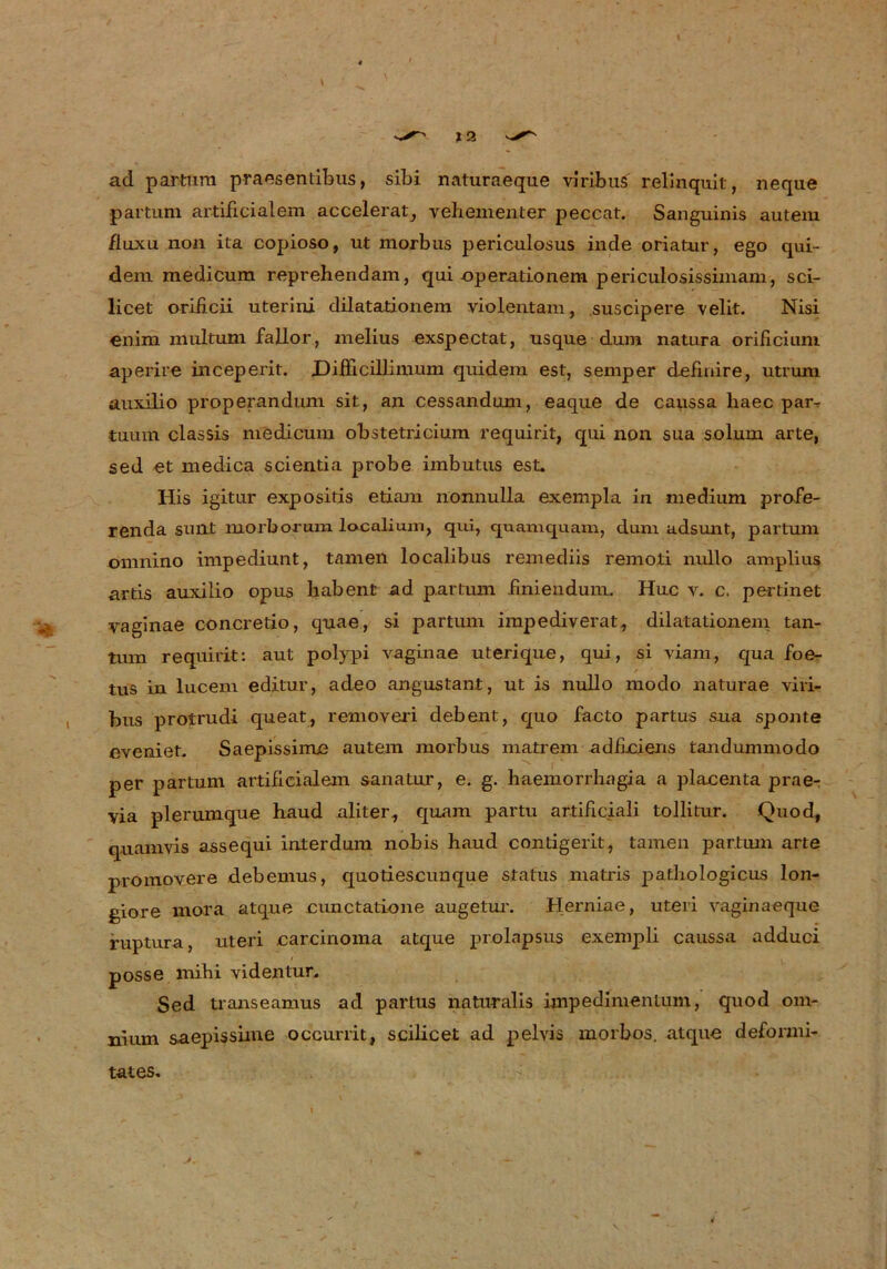 X2 ad partum praesentibus, sibi naturaeque viribus relinquit, neque partum artificialem accelerat^ vehementer peccat. Sanguinis autem fluxu non ita copioso, ut morbus periculosus inde oriatur, ego qui- dem medicum reprehendam, qui -Operationen! periculosissimam, sci- licet orificii uterini dilatationem violentam, suscipere velit. Nisi enim multum fallor, melius exspectat, usque dum natura orificium aperire inceperit. biflicillimum quidem est, semper definire, utrum auxilio properandum sit, an cessandum, eaque de caussa haec par-, tuum classis medicum obstetricium requirit, qui non sua solum arte, sed et medica scientia probe imbutus est. His igitur expositis etiam nonnulla exempla in medium profe- renda sunt morborum localium, qui, quamquam, dum adsunt, partum omnino impediunt, tarnen localibus remediis remoti nullo amplius artis auxilio opus haben! ad partum finiendum. Huc v. c. pertinet vaginae concretio, quae, si partum impediverat, dilatationem tan- tiim requirit: aut polypi vaginae Uterique, qui, si viam, qua foe- tus in lucem editur, adeo angustant, ut is nullo modo naturae viri- bus protrudi queat, removeri debent, quo facto partus sua sponte eveniet. Saepissime autem morbus matrem adfLciens tandummodo per partum artifieialem sanatur, e. g. haemorrhagia a placenta prae- via plerumque haud aliter, quam partu artificiali tollitur. Quod, quam vis assequi interdum nobis haud contigerit, tarnen partum arte promovere debemus, quotiescunque Status matris pathologicus lon- giore mora atque cunctatione augetur. Herniae, uteri vaginaeque ruptura, uteri carcinoma atque prolapsus exempli caussa adduci posse mihi videntur. Sed transeamus ad partus naturalis impedimenlum, quod om- nium saepissime occurrit, scilicet ad pelvis morbos. atque deformi- > tates.