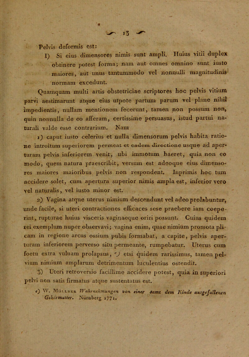 Pelvis deformis est: I) Si eius dimensores nimis sunt ampli. Huius vitii duplex obtinere potest forma; nam aut omnes omnino sunt iusto maiores, aut unus tantummodo yel nonnulli magnitudinis norraam excedunt. Quamquam multi artis obstetriciae scriptores hoc pelvis vitium parvi aestimarunt atque eius utpote partum parum vel plane nihil impedientis, nullam mentionem fecerunt, tarnen non possuni non, quin nonnulla de eo afFeram, certissime persuasus, istud partui na- turali valde esse contrarium. Nam 1) caput iusto celerius et nulla dimensorum pelvis habita ratio- ne introitum superiorem permeat et eadem directione usque ad aper- turam pelvis inferiorem venit, ubi immotum haeret, quia non eo modo, quem natura praescribit, versum est adeoque eius dimenso- m res maiores maioribus pelvis non respondent. Inprimis hoc tum accidere solet, cum apertura superior nimis amplaest, inferior vero vel naturalis, vel iusto minor est. 2) Vagina atque Uterus nimium descendunt vel adeoprolabuntur, unde facile, si uteri contractiones efficaces sese praebere iam coepe* rint, rupturae huius visceris vaginaeque oriri possunt. Guius quidem rei exemplum nuper observavi; vagina enim, quae nimium promota pli™ cam in regione arcus ossium pubis formabat, a capite, pelvis aper- turam inferiorem perverso situ permeante, rumpebatur. Uterus cum foetu extra vuluam prolapsus, eJ etsi quidem rarissimus, tarnen pel- vium nimium amplarum detrimentum luculenlius ostendit. 3) Uteri retroversio facillime accidere potest, quia in superiori pelvi non satis firmatus atque sustentatus est. e) W. Müi.lner Wahrnehmungen von einer Samt dem Kinde ausgefallenen Gebärmutter. Nürnberg x77r.