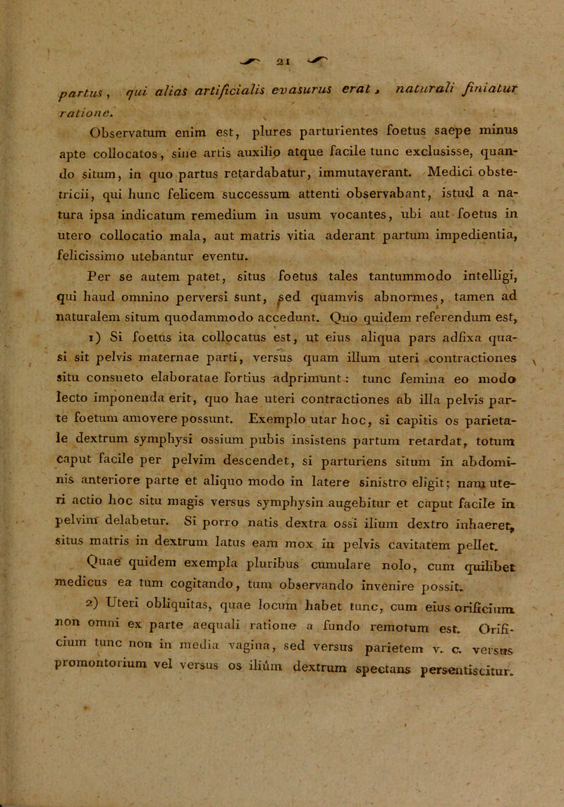 partus , rjui alias artiß. cicilis cv asurus erat * naturali ßniatur ratione. Observatum enim est, plures parturientes foetus saepe minus apte collocatos, sine actis auxilio atque facile tune exclusisse, quan- do situm, in quo partus retardabatur, immutaverant. Medici obste- tricii, qui hunc felicem successum attenti obseryabant, istud a na- tura ipsa indicatum temedium in usum vocantes, ubi aut foetus in utero collocatio mala, aut matris vitia aderant partum impedientia, felicissimo utebantur eventu. Per se autem patet, situs foetus tales tantummodo Intelligi, qui haud omnino perversi sunt, sed quamvis abnormes, tarnen ad naturalem situm quodammodo accedunt. Quo quidem referendum est, 1) Si foetus ita collocatus est, ut eius aliqua pars adfixa qua- si sit pelvis maternae parti, versus quam illum uteri .contractiones situ consueto elaboratae fortius adprimunt: tune femina eo modo lecto imponenda erit, quo hae uteri contractiones ab illa pelvis par- te foetum amovere possunt. Exemplo utar hoc, si capitis os parieta- le dextrum symphysi ossium pubis insistens partum retardat, totum Caput facile per pelvim descendet, si parturiens situm in abdomi- nis anteriore parte et aliquo modo in latere sinistro eligit; nam ute- ri actio hoc situ magis versus symphysin augebitur et caput facile in pelvim delabetur. Si porro natis dextra ossi ilium dextro inhaeret^ situs matris in dextrum latus eam raox in pelvis cavitatem pellet. Quae quidem exempla pluribus cumulare nolo, cum quilibet medicus ea tum cogitando, tum observando invenire possit. 2) Uteri obliquitas, quae locum habet tune, cum eius orificium. non omni ex parte aequali ratione a fundo remotum est. QriH- cium tune non in media vagina, sed versus parietem v.. c. versus promontonum vel versus os ilium dextrum spectans persemiscitur.