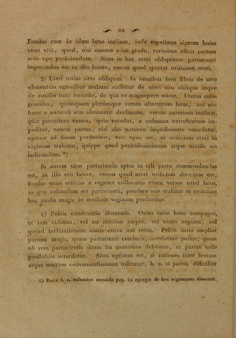 Fundus cum in idem latus inclinet, inde repethnus signusn huius uteri vitii, quod, nisi summ© adsit gradu, rarissime efficit partum artis ope perficiendum. Situs in hac uteri obliquitate pa-rturienti imperandus est in illo latere, versus quod spectat orificium uteri. 5) Uteri totius sitiis obliquuS. In omnibus fere libris de arte obstetricia agentibus multum scribitur de uteri situ obliquo atque de auxilio tune ferendo, de qua re magnopere miror. Uterus enim gravidus, quämquam plerumque versus alterutrum latus, aut nisi haec a naturali situ obtinuerit declinatio, versus anteriora inclinat, quia posteriora versus, quin recedat, a columna vertebrarum im- peditur, tarnen partus, nisi alio naturae impedimento retardatur, optime ad finem perducitur, nec. opus est, ut orificium uteri in vaginam trahatur} quippe quod periculosissimum atque inutile est iudicandum. *) Si autem situs parturientis aptus in tali partu commendamlus est, in illo erit latere, versus quod uteri orificium directum est; fundus enini orificio e regione collocatus etiam versus istud latus, in quo cubanuum est parturienti, pondere suo trahitur et orificium hoc modo magis in mediam vaginam perducitur. 4) Pelvis constructio abnormis. Ossea enim haec compages, ut iam vidimus, vel est nimium ampla, vel nimis angusta, vet quoad inclinationem nimis curva aut recta. Pelvis iusto amplior partum magis, quam parturienti conducit, accelerare potest; quam ob rem parturientis situm ita immutare debemus, ut partus inde panllulum retardetur. Situs optimus est, si rationes iuter foetum atque inatrem cofrvenientissimae tolluntur, h. e. si partus difücilior Boer 1. c. volumine secundo pag. 2p egregie de hoc argumeuto disseruit.