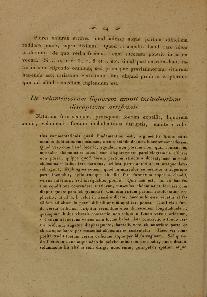 Flures naturae errores simul adesse aique partum difficilem reddere posse, supra diximus. Quod si acoidit, haud raro idem artilicium j de quo verba fecimus, cum successu poterit in usum vocari. Si,v. c. i et 3, 1, 3 et 5 etc. simul partum retardant, ra- tio in situ eligendo omniurn, sed praecipue gravissimorum, vitiorum habenda est; rarissirne vero tune situs aliquid proderit et plerum- que ad aliud remedium fugiendum est. De velamentorum licjuorem cimnii includentium disrupbione cirbificiali. Naturam fere semper, priusquam foetum expellit, liquorem amnii, yelamentis foetum includentibus disruptis, emittere vide- tius commentationis quasi fundamentum est , argumentis firmis extra oinnem dubitationem posuisset, omnia exinde deducta lubenter concederem. Quod vero cum haud fecerit, equidem non possum non, quin contendam, musculos abdominales simul cum diaphragmate parallelogramma efficere non posse, quippe quod harum partium structura doceat; nam musculi abdominales tribus fere partibus , scilicet parte anteriore et utraque late- rali agunt, diaphragma autem , quod in musculos enumeratos a superiore parte incumbit, cylindrumque ab illis fere formatum superius claudir, versus inferiora , sed inaequaliter preniit. Quis iam est, qui in liac re- rum conditione contendere sustineat, musculos abdominales formare cum diaphragmate parallelogramma? Omnium virium partum absolventium ex* plicatio, ut id h. 1. velut in transitu dicam , haec mihi esse videtur et fa- cillime ad situm in partu difficili aptum applicari potest. Uteii vis a fun- do versus orificium dirigitur secundum eius dimensorem longitudinalem ; quamquam huius visceris contractio non solum a fundo versus orificium, sed etiam alateribus versus axin Jocum habet; ista contractio a fundo ver- sus orificium augetur diaphragmate, lateralis vero ab anteriore parte et ab utroque latere per musculos abdominales sustentatur. Haec vis com* posita trudit foetum versus orificium atque per id in vaginam. Sed qtian- do foetus in baue atque adeo in pelvim minorem descendit, ,tunc desinit solummodo bis viribus solis dirigi; nunc enim , quia pelvis spatium atque