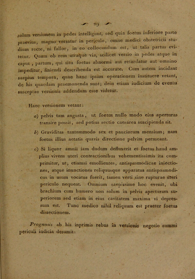 I soliim versionem in pedes intelligunt, sed qüia foetus inferiore parte praevius, magno versatur in periculo, omne medici obstetricii Stu- dium recte, ni fallor, in eo collocandum est, ut talis partus evi- tetur. Quam ob rem utra^ue via, scilicet versio in pedes atque in caput , partum, qui situ foetus abnormi aut retardatur aut omnino impeditur, finiendi describenda est accurate. Cum autem incidant saepius tempora, quae lianc ipsam Operationen! instituere vetant, de bis quaedam praemonenda sunt; dein etiam iudicium de eyentu susceptae versionis addendum esse videtur. 1 ' * . . Haec versionem vetant: a) pelvis tarn angusta , ut foetus nullo modo eins aperturas transire possit, sed potius sectio caesarea suscipienda sit. b) Graviditas tantummodo sex et pauciorum mensium; nam foetus illius aetatis quavis directione pelvim permeant. c) Si liquor amnii iam dudum defluxerit et foetus haud am- plius vivens uteri contractionibus vehementissimis ita com- / primitur, ut, etiamsi emollientes, antispasmodicae iniectio- nes, atque inunctiones reliquusque apparatus antispasmodi- cus in usum vocatus fuerit, tarnen vertivsine rupturae uteri periculo nequeat. Omnium saepissime hoc evenit, ubi brachium cum bumero non solum in pelvis aperturam su-* periorem sed etiam in eius cavitatem maxima vi depres- suin est. Tune medico nihil reliquum est praeter foetus dissectionem. Prognosis ab bis inprimis rebus in versionis negotio summi periculi indicia desumit: