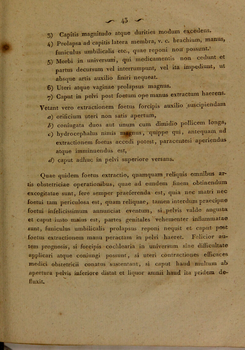 5) Capitis magnitudo atque durities modiun excedens. 4) Prolapsa ad capitis latera membra, v. c. brachium, manus, funiculus umbilicalis etc., quae reponi non possunt.' 5) Morbi in Universum, qui medicamentis non cedunt et partus decursum vel interrumpunt, vel ita impediunt, ut absque artis auxilio finiri nequeat. 6) Uteri atque vaginae prolapsus magnus. » 7) Caput in pelvi post foetum ope manus extractum haerens. Vetant vero extractionfem foetus forcipis auxilio suscipiendam a) orificium Uteri non satis apertum, ft) coniugata duos aut unum cum dimidio pollicem longa, c) hydrocephalus nimis magnus, quippe qui, antequam ad extractionem foetus accedi potest, paracentesi apenendus atque imminuendus est, ä) caput adhuc in pelvi superiore yersans, Quae quidem foetus extractio, quamquam reliquis Omnibus ar- tis obstetriciae operationibus, quae ad eundem finem obtinendum excogitatae sunt, fere semper praeferenda est, quia nec matri nec foetui tarn periculosa est, quam reliquae, tarnen interdum praecipue foetui infelicissimum annunciat eyentum, si pelyis yalde angusta et caput iusto maius est, partes genitales vehementer inflammatae sunt, funiculus umbilicalis prolapsus reponi nequit et caput post foetus extractionem manu peractam in pelvi haeret. Felicior au- tem prognosis, si forcipis cochlearia in Universum sine difhcultate applicari atque coniungi possunt, si uteri contractiones efficaces medici obstetricii con.atus sustentant, si caput haud mulüum ab apertura pelvis inferiore distat et liquor amnii haud ita pridem de>- fluxit*