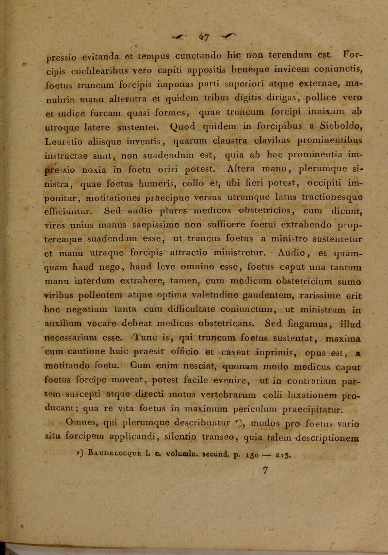 pressio evitanda et tempus cunctando hic non terendum est. For- cipis cochiearibus vero capiti appositis beneque invicem coniunctis, foetus truncmn forcipis imponas parti superiori atque externae, raa- nubria manu alterutra et quiclem tribus digitis dirigas', pollice vero et mdice furcam quasi forrnes, quae truncum forcipi imiixum ab utroque latere sustentet. Quod quidem in forcipibus a Sieboldo, Leuretio aliisque inventis, quarum claustra clavibus prominentibus instructae sunt, non suadendum est, quia ab hac prominentia im- pressio noxia in foetu oriri potest. Altera manu, plerumque si- nistra, quae foetus humeris, collo et, ubi fieri potest, occipiti im- ponitur, motbationes praecipue versus utrumque latus tractionesque efficiuntur. Sed audio plures medicos obstetricios, cum dicunt, vires unius manus saepissime non sufficere foetui extrahendo prop- tereaque suadendum esse, ut truncus foetus a miniatro sustentetur et manu utraque forcipis attractio ministretur. Audio, et quam- quam haud nego, haud leve omnino esse, foetus caput una tantum manu interdum extrahere, tarnen, cum medicum obstetricium sumo viribus pollentem atque optima valetudine gaud entern, rarissime erit lioc negotium tanta cum difficultate coniunctum, ut ministrum in auxilium vocare debeat medicus obstetricans. Sed fingamus, illud necessarium esse. Tune is, qui truncum foetus sustentat, maxima cum cautione liuic praesit officio et caveat inprimis, opus est, a motitando foetu. Gum enim nesciat, quonam modo medicus caput foetus forcipe moveat, potest facile evenire, ut in contrariam par- tem suscepti atque directi motus vertebrarum colli luxationem pro- ducant; qua re vita foetus in maximum periculum praecipitatur. Omnes, qui plerumque describuntur r), modos pro foetus vario situ forcipem applicandi, silentio transeo, quia talem descriptionem r) Baudelocqiue 1. c. volumin. secund. p. 130 — 213. 7