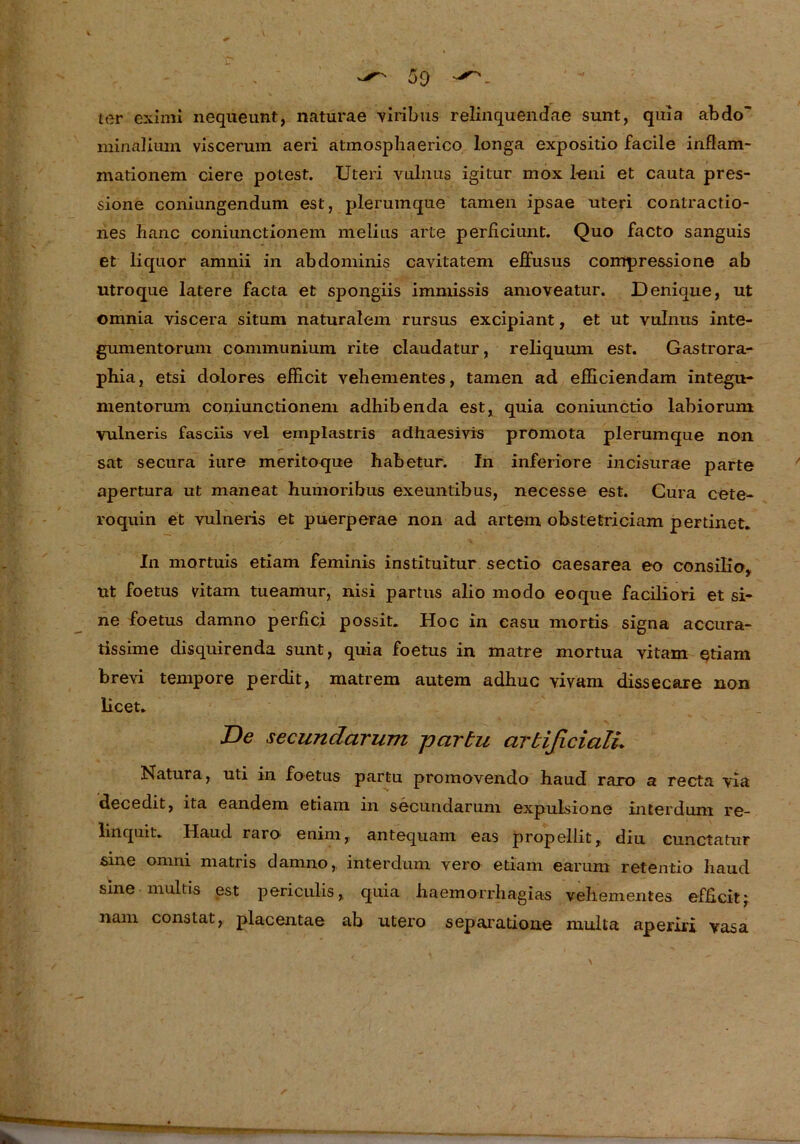 ter eximi nequeunt, naturae viribus relinquendae sunt, quia abdo~ minalium viscerum aeri atmosphaerico longa expositio facile inflam- mationem eiere potest. Uteri vulnus igitur mox leni et cauta pres- sione coniungendum est, plerumque tarnen ipsae uteri contractio- nes hanc coniunctionem melius arte perficiimt. Quo facto sanguis et liquor amnii in abdominis cavitatem elfusus compressione ab utroque latere facta et spongiis immissis amoveatur. Denique, ut omnia viscera situm naturalem rursus excipiant, et ut vulnus inte- gumentorum connnunium rite claudatur, reliquum est. Gastrora- pbia, etsi dolores efficit vebementes, tarnen ad efheiendam integu- mentorum coniunctionem adhibenda est, quia coniunctio labiorum vulneris fasciis vel emplastris adhaesivis promota plerumque non sat secura iure meritoque habetur. In inferiore incisurae parte apertura ut maneat humoribus exeuntibus, necesse est. Cura cete- roquin et vulneris et puerperae non ad artem obstetriciam pertinet. In mortuis etiam feminis instituitur sectio caesarea eo consilio, ut foetus vitam tueamur, nisi partus alio modo eoque faciliori et si- ne foetus damno perfici possit. Hoc in casu mortis signa accura- tissime disquirenda sunt, quia foetus in matre mortua vitam etiam brevi tempore perdit, matrem autem adhuc vivam dissecare non licet. De secundarum partu artificialL Natura, uti in foetus partu promovendo haud raro a recta via decedit, ita eandem etiam in secundarum expulsione interdum re- linquit. Haud raro' enim, antequam eas propellit, diu cunctatur sine omni matris damno, interdum vero etiam earum retentio haud sine multis est periculis, quia haemorrhagias vehementes efficit; nam constat, placentae ab utero separatione multa aperiri vasa