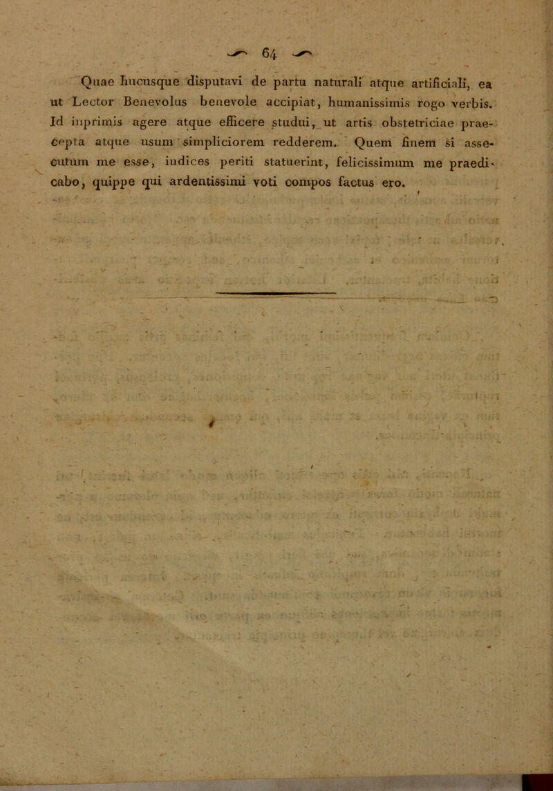 Quae Iiuctisque disputavi de partu naturali atque artificial!, ea ut Lector Beuevolus beaevole accipiat, humanissimis rogo verbis. Id inpfimis agere atque efficere studui, ut artis obstetriciae prae- cepta atque usum simpliciorem redderem. Quem fiiiem si asse- cutum me esse, iudices periti statuerint, felicissimum me praedi* cabo, quippe qui ardentissimi voti compos factus ero.