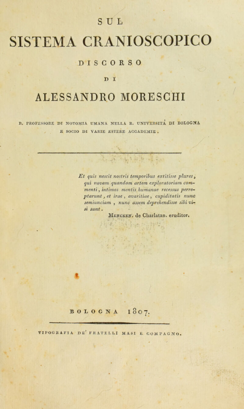SUL SISTEMA CRANIOSCOPICO DISCORSO D I ALESSANDRO MORESCHI B. PROFESSORE DI NOTOMIA UMANA NELLA R. UNIYEPxSITA DI BOLOGNA E SOCIO DI VARIE ESTERE ACCADEMIE . Et quis nescit nostris temporibus extitisse plures, qui novam quondam artem exploratoriam com- menti , uitimos mentis humanae recessus perre- ptarunt, et irae , avaritine , cupiditatis nunc semiunciam , nunc assem deprehendisse sibi vi- si sunt. Mencken. de Charlatan. eruditor. *. ' ^ t ' V j* * ir * - Z ' \ /■ * r - \ > . *■ vV t 9 % x- '/ * . i BOLOGNA l80 7. TIPOGRAFIA DE' FRATELLI MASI E COMPAGNO.