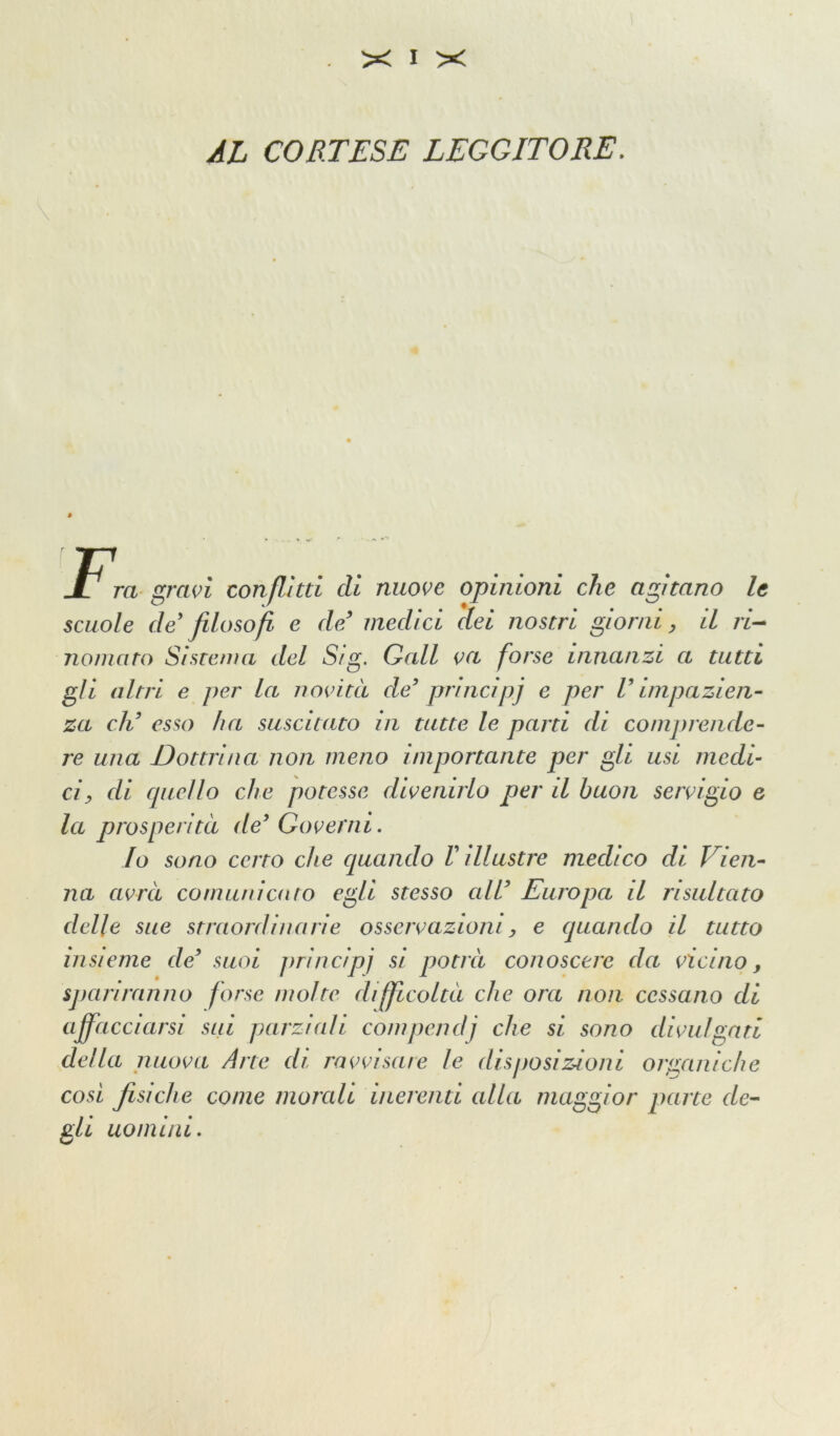 AL CORTESE LEGGITORE. E JL T ra gravi conflitti eli nuove opinioni che agitano le scuole de' filosofi e de’ medici dei nostri giorni, il ri- nomato Sistema del S/g. Gali va forse innanzi a tutti gli altri e per la novità de principi e per U impazien- za di esso ha suscitato in tutte le parti di comprende- re una Dottrina non meno importante per gli usi medi- ci, di ciucilo che potesse divenirlo per il buon servigio e la prosperità de Governi. Io sono certo che quando V illustre medico di Vien- na avrà comunicalo egli stesso all Europa il risultato delle sue straordinarie osservazioni, e quando il tutto insieme de suoi principi si potrà conoscere da vicino, spariranno forse molte difficoltà che ora non cessano di affacciarsi sui parziali compendi che si sono divulgati della nuova Arte di ravvisare le disposizioni organiche così fisiche come morali inerenti alla maggior parte de- gli uomini.