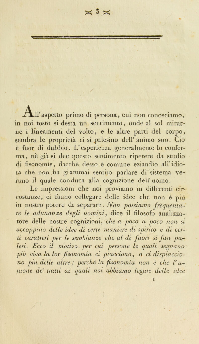 All’aspetto primo di persona, cui non conosciamo, in noi tosto si desta un sentimento, onde al sol mirar- ne i lineamenti del volto, e le altre parti del corpo, sembra le proprietà ci si palesino dell’animo suo. Ciò è fuor di dubbio. L’esperienza generalmente lo confer- ma, nè già si dee questo sentimento ripetere da studio di fisonomie, dacché desso è comune eziandio all’idio- ta che non ha giammai sentito parlare di sistema ve- runo il quale conduca alla cognizione dell’uomo. Le impressioni che noi proviamo in differenti cir- costanze, ci fanno collegare delle idee che non è più in nostro potere di separare. Non possiamo frequenta- re le adunanze degli uominiy dice il filosofo analizza- tore delle nostre cognizioni, che a poco a poco non si accoppino delle idee di cene maniere di spùriio e di cer- ti caratteri per le sembianze che al di fuori si fan pa- lesi. Ecco il motivo per cui persone le quali segnano più vivala lor fisonomia ci piacciono, o ci dispiaccio- no qjiu delle altre; perchè la fisonomia non è che U li- mone de5 tratti ai quali noi abbiamo legate delle idee i