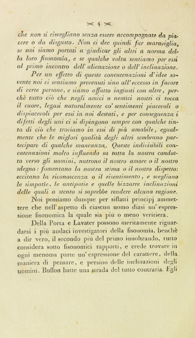 che non si risvegliano senza essere accompagnate da pia- cere o da disgusto. iVo/i ci dee quindi far maraviglia, se noi siamo portati a ^giudicar gli altri a norma del- la loro fisoiiomia, e se qualche volta sentiamo per essi al primo incontro dell' alienazione o dell’ inclinazione. Per un effetto di queste concatenazioni d’idee so- vente noi ci sentiamo prevenuti sino all’ eccesso in favore di certe persone, e siamo affatto ingiusti con altre, per- chè tutto ciò che negli amici o nemici nostri ci tocca il cuore, legasi naturalmente co’ sentimenti piacevoli o di spiacevoli per essi in noi destati, e per conseguenza i difetti degli uni ci si dipingono sempre con qualche tin- ta di ciò che troviamo in essi di pai amabile, egual- mente che le miglori qualità degli altri sembrano par- tecipare di qualche mancanza. Queste indivisibili con- catenazioni molto influendo su tutta la nostra condot- ta verso gli uomini, nutrono il nostro amore o il nostro sdegno : fomentano la nostra stima o il nostro dispetto: eccitano la riconoscenza o il risentimento , e svegliano le simpatie, le antipatie e quelle bizzarre inclinazioni delle quedi a stento si saprebbe rendere alcuna ragione. Noi possiamo dunque per siffatti prineipj ammet- tere che nell’aspetto di ciascun uomo diasi un’espres- sione fisonomica la quale sia più o meno veritiera. Della Porta e Lavater possono meritamente riguar- darsi i più audaci investigatori della fisonomia, benché a dir vero, il secondo più del primo innoltrando, tutto considera sotto fisonomici rapporti, e crede trovare in ogni menoma parte un’espressione del carattere, della maniera di pensare, e persino delle inclinazioni degli uomini. Buffon batte una strada del tutto contraria. Egli