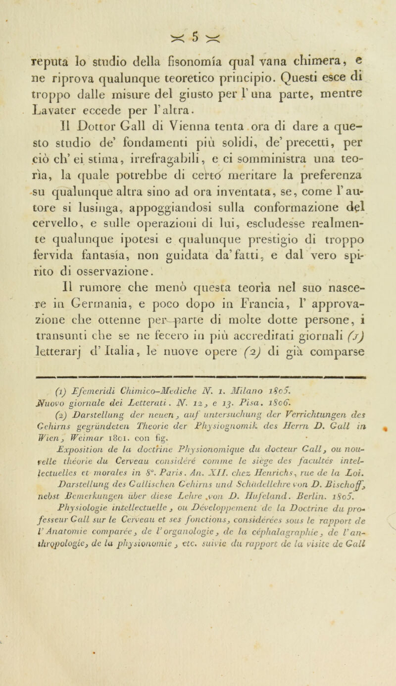 Teputa lo studio della fisonomia qual vana chimera * e uè riprova qualunque teoretico principio. Questi esce di troppo dalle misure del giusto per V una parte, mentre Lavater eccede per l’altra. Il Dottor Gali di Vienna tenta ora di dare a que- sto studio de’ fondamenti più solidi, de’precetti, per ciò eh’ ei stima, irrefragabili, e ci somministra una teo- rìa, la quale potrebbe di ceHó meritare la preferenza su qualunque altra sino ad ora inventata, se, come l’au- tore si lusinga, appoggiandosi sulla conformazione del cervello, e sulle operazioni di lui, escludesse realmen- te qualunque ipotesi e qualunque prestigio di troppo fervida fantasia, non guidata da’fatti, e dal vero spi- rito di osservazione. Il rumore che menò questa teorìa nel suo nasce- re in Germania, e poco dopo in Francia, 1’ approva- zione che ottenne pei^-parte di molte dotte persone, i transunti che se ne fecero in più accreditati giornali (j) letterarj d’Italia, le nuove opere (2) di già comparse (1) Lfemendi Chimico-Mediche N. 1. Milano i8cS. Nuovo giornale dei Letterati. N- 12^ e 13. Pisa. iScG. (2) Darstellung der neuen j auf untersuchung dcr Verrichtungen des Gehirns gegrundeten Thtorie der Physiognomik des Hcrm D. Gali in Wien j Weimar 1801. con fig. Lxposition de la doctrine Physionomiqae da docteur Gali, ou nou- velie théorie du Caveau considerò comrne le siège des facuites intei- lectuelies et morales in 8°. Paris. An. XII. chez Henrichs, rue de la Eoi. Darstellung des Gallischen Gehirns und Schadellehre eoa D. Bischojf., nebst Bcmerkungen ubcr diese Lei tre .con D. Hufeland. Berlin. i8o5. Physiologie intellectuelle j ou Dóveloppement de la Doctrine du prò- fesseur Gali sur le Caveau et ses fonctionsj considérécs sous le rapport de V Anatomie comparéc , de V organologie , de la céphalagraphie > de Van- thrQpologlcj de la physionomie > etc. suivie du rapport de la visite de Gali u