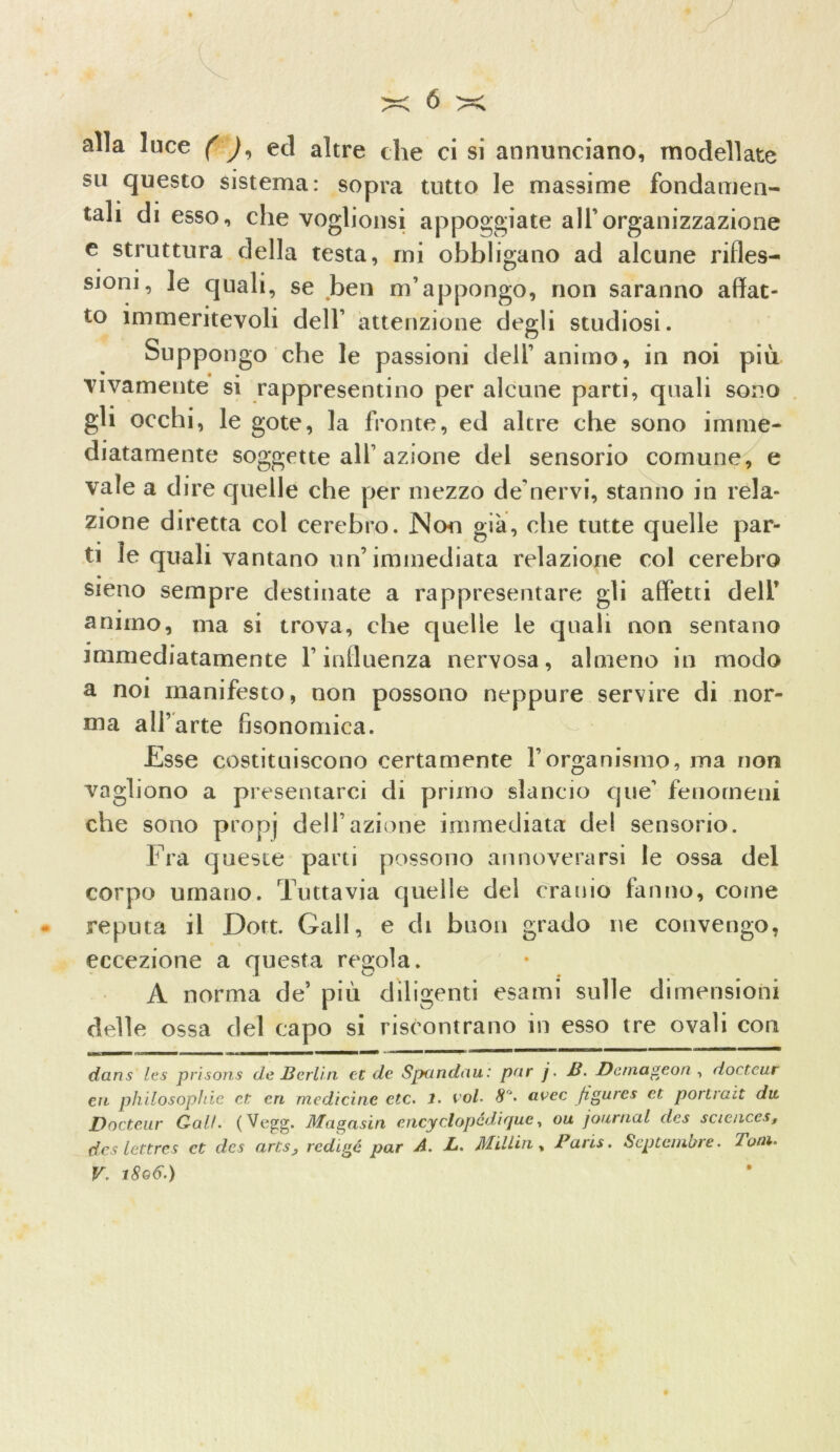 alla luce ( ), ed altre die ci si annunciano, modellate su questo sistema: sopra tutto le massime fondamen- tali di esso, che voglionsi appoggiate all’organizzazione e struttura della testa, mi obbligano ad alcune rifles- sioni, le quali, se ben m’appongo, non saranno affat- to immeritevoli dell’ attenzione degli studiosi. Suppongo che le passioni dell’ animo, in noi più vivamente si rappresentino per alcune parti, quali sono gli occhi, le gote, la fronte, ed altre che sono imme- diatamente soggette all’azione del sensorio comune, e vale a dire quelle che per mezzo de’nervi, stanno in rela- zione diretta col eerebro. JNon già, che tutte quelle par- ti le quali vantano un’immediata relazione col eerebro sieno sempre destinate a rappresentare gli affetti dell’ animo, ma si trova, che quelle le quali non sentano immediatamente l’influenza nervosa, almeno in modo a noi manifesto, non possono neppure servire di nor- ma all’arte fisonomica. -Esse costituiscono certamente l’organismo, ma non vogliono a presentarci di primo slancio que’ fenomeni che sono propj dell’azione immediata del sensorio. Fra queste parti possono annoverarsi le ossa del corpo umano. Tuttavia quelle del cranio fanno, come reputa il Dott. Gali, e di buon grado ne convengo, eccezione a questa regola. A norma de’ più diligenti esami sulle dimensioni delle ossa del capo si riscontrano in esso tre ovali con ruoaiMi «mmi im.mW * dans les prisons de Berlin et de Spandati: par j. B. Dernageon , doctcur cri philosophie et cri medicine ctc. 1. voi* 8J. avec figure* et. portrait die Docteur Cali. (Vegg. Magasin cncyclopcdique, ou, journal des scienc.es, des lettres et cles arts, redige par A. L. Millin % Paris. Septembre. Toni. V. 1806.)