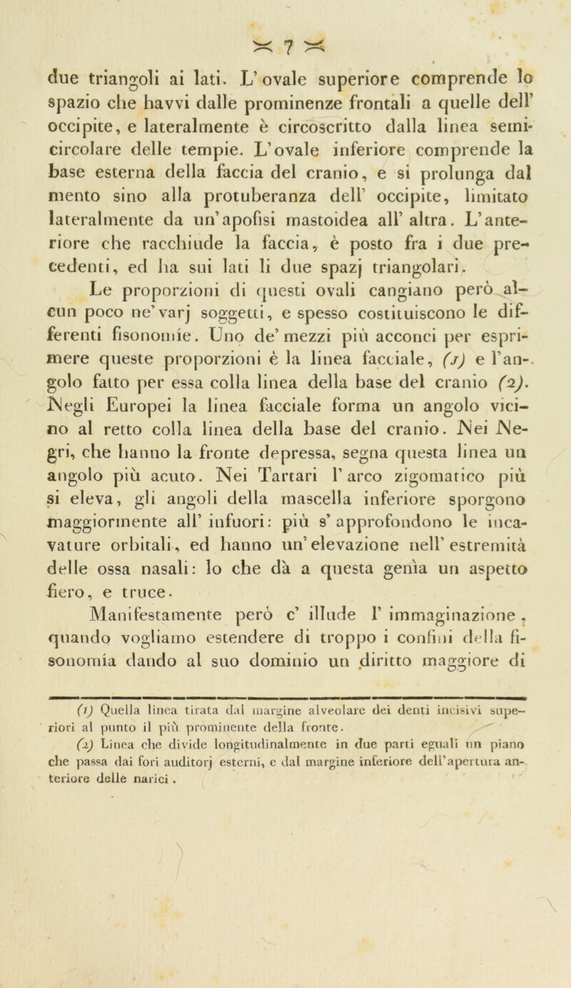 clue triangoli ai lati. L’ovale superiore comprende lo spazio die havvi dalle prominenze frontali a quelle dell’ occipite, e lateralmente è circoscritto dalla linea semi- circolare delle tempie. L’ovale inferiore comprende la base esterna della faccia del cranio, e si prolunga dal mento sino alla protuberanza dell’ occipite, limitato lateralmente da un’apofisi mastoidea all’altra. L’ante- riore che racchiude la faccia, è posto fra i due pre- cedenti, ed ha sui lati li due spazj triangolari. Le proporzioni di questi ovali cangiano però al- cun poco ne’varj soggetti, e spesso costituiscono le dif- ferenti fisonomie. Uno de’mezzi più acconci per espri- mere queste proporzioni è la linea facciale, (j) e fan-, golo fatto per essa colla linea della base del cranio (2). ISlegli Europei la linea facciale forma un angolo vici- no al retto colla linea della base del cranio. JNei JNe- gri, che hanno la fronte depressa, segna questa linea un angolo più acuto. Nei Tartari l’arco zigomatico più si eleva, gli angoli della mascella inferiore sporgono maggiormente all’infuori: più s’approfondono le inca- vature orbitali, ed hanno un’elevazione nell’estremità delle ossa nasali: lo che dà a questa genìa un aspetto fiero, e truce. Manifestamente però c’ illude 1’ immaginazione , quando vogliamo estendere di troppo i confini della fì- sonomia dando al suo dominio un diritto maggiore di (1) Quella linea tirata dal margine alveolare dei denti incisivi supe- riori al punto il più prominente della fronte. (1) Linea che divide longitudinalmente in clue parti eguali un piano che passa dai fori auditori esterni, e dal margine inferiore deirapertura an- teriore delle narici.