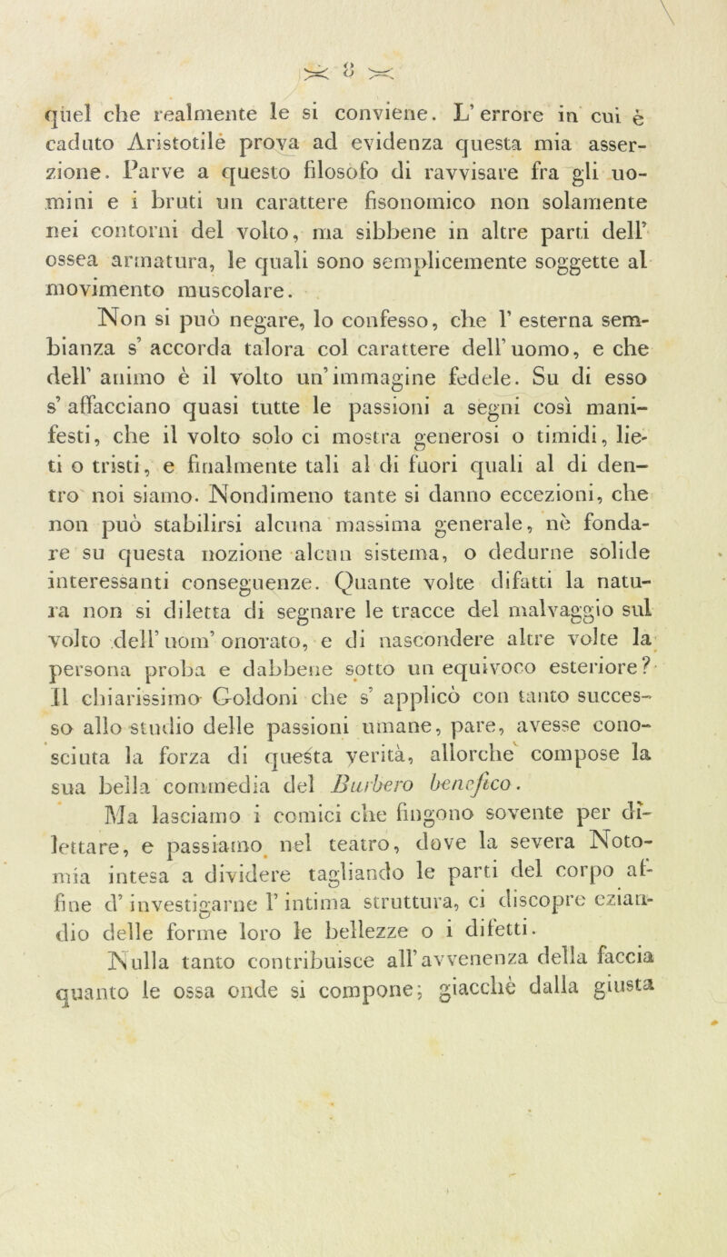 quel che realmente le si conviene. L’ errore in cui è caduto Aristotile prova ad evidenza questa mia asser- zione. Parve a questo filosofo di ravvisare fra gli uo- mini e i bruti un carattere fisonornico non solamente nei contorni del volto, ma sibbene in altre parti dell’ ossea armatura, le quali sono semplicemente soggette al movimento muscolare. Non si può negare, lo confesso, che 1’ esterna sem- bianza s’accorda talora col carattere dell’uomo, e che dell’ animo è il volto un’immagine fedele. Su di esso s’ affacciano quasi tutte le passioni a segni così mani- festi, che il volto solo ci mostra generosi o timidi, lie- ti o tristi, e finalmente tali al di fuori quali al di den- tro noi siamo. Nondimeno tante si danno eccezioni, che non può stabilirsi alcuna massima generale, nè fonda- re su questa nozione alcun sistema, o dedurne solide interessanti conseguenze. Quante volte di fatti la natu- ra non si diletta di segnare le tracce del malvaggio sul volto dell’ uom’ onorato, e di nascondere altre volte la persona proba e dabbene sotto un equivoco esteriore? Il chiarissimo Goldoni che s’ applicò con tanto succes- so allo studio delle passioni umane, pare, avesse cono- sciuta la forza di questa yerità, allorché compose la sua bella commedia del Burbero benefico. Ma lasciamo i comici che fingono sovente per di- lettare, e passiamo nel teatro, dove la severa Noto- mia intesa a dividere tagliando le parti del corpo al- fine d’investigarne l’intima struttura, ci discopre ezian- dio delle forme loro le bellezze o 1 diletti. Nulla tanto contribuisce all’avvenenza della faccia quanto le ossa onde si compone; giacché dalla giusta »