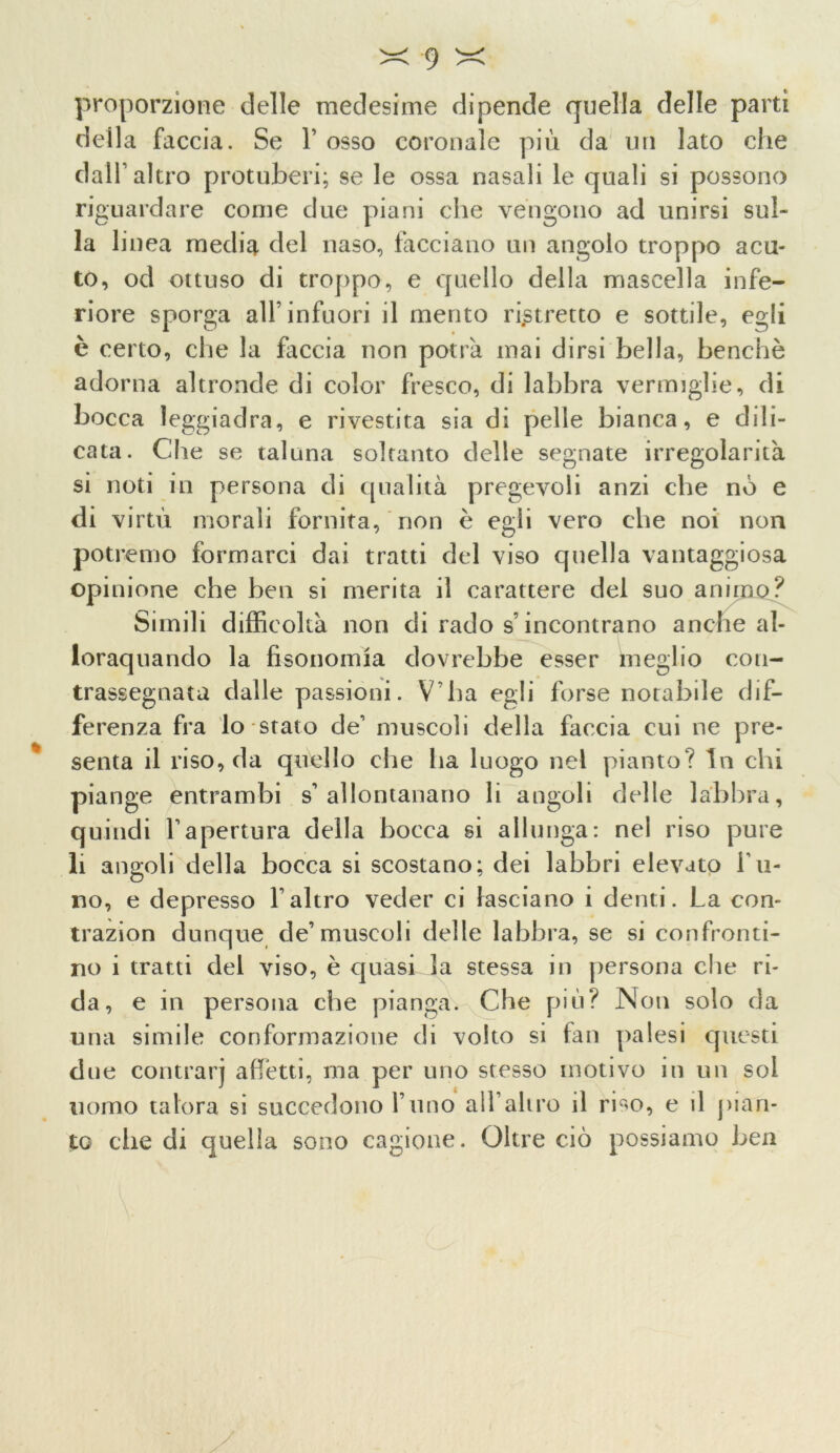 proporzione delle medesime dipende quella delle parti della faccia. Se 1’ osso coronale più da un lato che dall1 altro protuberi; se le ossa nasali le quali si possono riguardare come due piani che vengono ad unirsi sul- la linea media del naso, facciano un angolo troppo acu- to, od ottuso di troppo, e quello della mascella infe- riore sporga all’infuori il mento ristretto e sottile, egli è certo, che la faccia non potrà mai dirsi bella, benché adorna altronde di color fresco, di labbra vermiglie, di bocca leggiadra, e rivestita sia di pelle bianca, e dili- cata. Che se taluna soltanto delle segnate irregolarità si noti in persona di qualità pregevoli anzi che no e di virtù morali fornita, non è egli vero che noi non potremo formarci dai tratti del viso quella vantaggiosa opinione che ben si merita il carattere del suo animo? Simili difficoltà non di rado s’incontrano anche al- lorquando la fisonomia dovrebbe esser meglio con- trassegnata dalle passioni. V'ha egli forse notabile dif- ferenza fra lo stato de” muscoli della faccia cui ne pre- senta il riso, da quello che ha luogo nel pianto? In chi piange entrambi s’allontanano li angoli delle labbra, quindi l’apertura della bocca si allunga: nel riso pure li angoli della bocca si scostano; dei labbri elevato fu- rio, e depresso l’altro veder ci lasciano i denti. La con- trazion dunque de’muscoli delle labbra, se si confronti- no i tratti del viso, è quasi la stessa in persona che ri- da, e in persona che pianga. Che più? Non solo da una simile conformazione di volto si fan palesi questi due contrarj affetti, ina per uno stesso motivo in un sol uomo talora si succedono l’uno all altro il riso, e il pian- to che di quella sono cagione. Oltre ciò possiamo ben