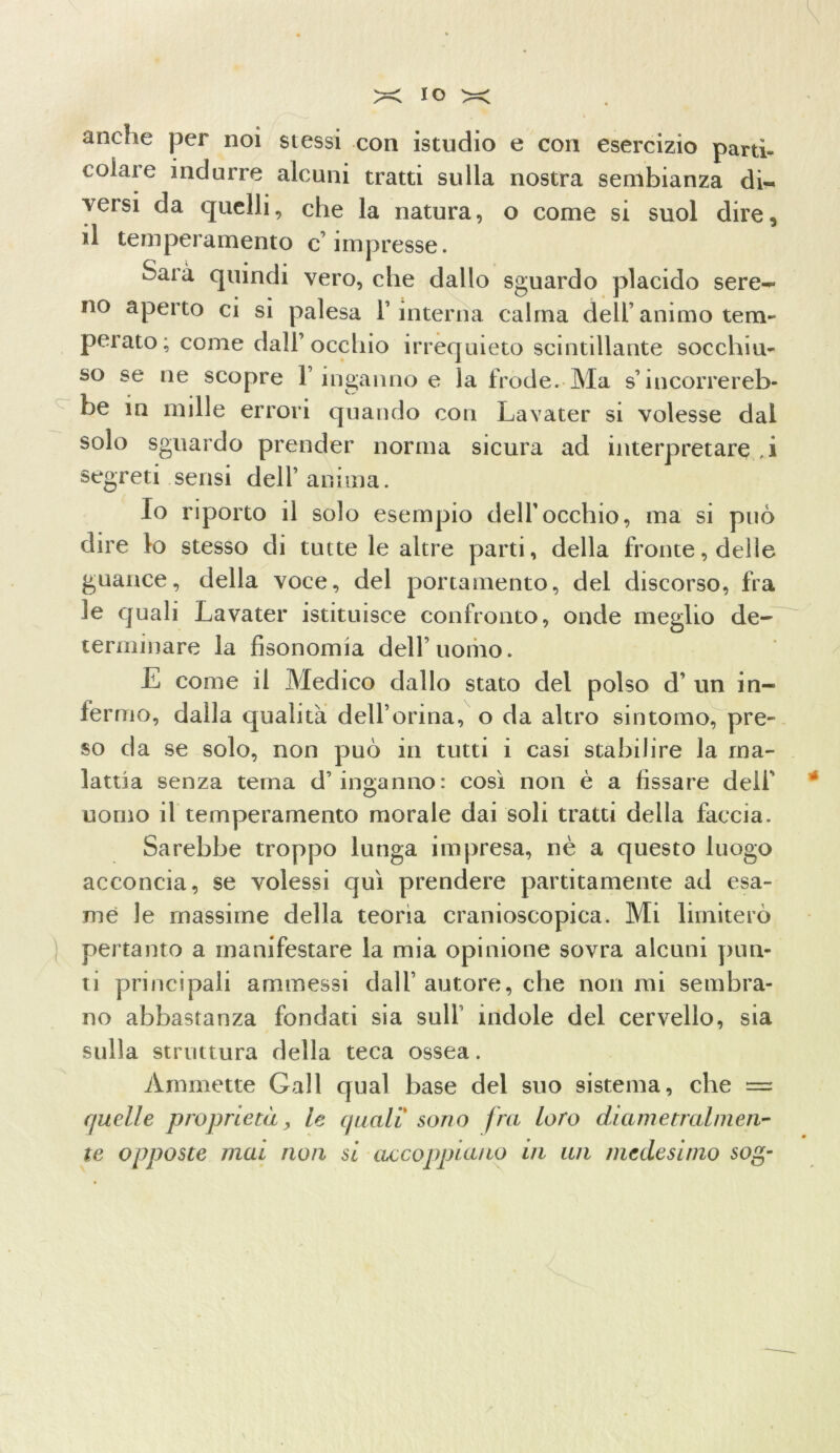 anche per noi stessi con istudio e con esercizio parti- colare indurre alcuni tratti sulla nostra sembianza di- versi da quelli, che la natura, o come si suol dire, d temperamento c’impresse. Saia quindi vero, che dallo sguardo placido sere- no aperto ci si palesa l’interna calma dell’animo tem- perato; come dall’occhio irrequieto scintillante socchiu- so se ne scopre l’inganno e la frode. Ma s’incorrereb- be in mille errori quando con Lavater si volesse dal solo sguardo prender norma sicura ad interpretare , i segreti sensi dell’anima. Io riporto il solo esempio dell’occhio, ma si può dire lo stesso di tutte le altre parti, della fronte, delle guance, della voce, del portamento, del discorso, fra le quali Lavater istituisce confronto, onde meglio de- terminare la fisonomia dell’uomo. E come il Medico dallo stato del polso d’ un in- fermo, dalla qualità dell’orma, o da altro sintomo, pre- so da se solo, non può in tutti i casi stabilire la ma- lattia senza terna d’inganno: così non è a fissare deli’ uomo il temperamento morale dai soli tratti della faccia. Sarebbe troppo lunga impresa, nè a questo luogo acconcia, se volessi qui prendere paratamente ad esa- me le massime della teoria cranioscopica. Mi limiterò pertanto a manifestare la mia opinione sovra alcuni plin- ti principali ammessi dall’autore, che notimi sembra- no abbastanza fondati sia sull indole del cervello, sia sulla struttura della teca ossea. Ammette Gali qual base del suo sistema, che = quelle proprietà, le quali sono fra loro diametralmen- te opposte mai non si accoppiano in un medesimo sog- 7 \