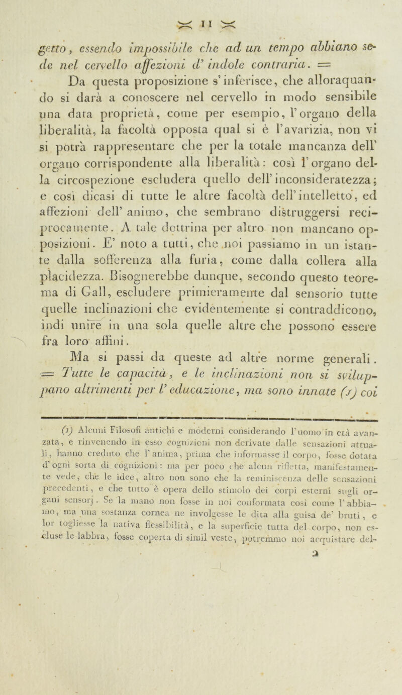 getto, essendo impossibile che aduli tempo abbiano se- de nel cervello affezioni d’ indole contraria. = Da questa proposizione s’inferisce, che allorquan- do si darà a conoscere nel cervello in modo sensibile una data proprietà, come per esempio, l’organo della liberalità, la facoltà opposta qual si è l’avarizia, non vi si potrà rappresentare che per la totale mancanza dell' organo corrispondente alla liberalità: così l’organo del- la circospezione escluderà quello dell’inconsideratezza; e cosi dicasi di tutte le altre facoltà dell’intelletto, ed affezioni dell’ animo, che sembrano distruggersi reci- procamente. A tale dottrina per altro non mancano op- posizioni. E’ noto a tutti, che noi passiamo in un istan- te dalla sofferenza alla furia, come dalla collera alla placidezza. Bisognerebbe dunque, secondo questo teore- ma di Gali, escludere primieramente dal sensorio tutte quelle inclinazioni che evidèntemente si contraddicono, indi unire in una sola quelle altre che possono essere fra loro affini. Ma si passi da queste ad altre nonne generali. •= Tutte le capacità, e le inclinazioni non si svilup- pano altrimenti per U educazione, ma sono innate (jj coi 0) Alenili Filosoli antichi e moderni considerando l’uomo in età avan- zata, e rinvenendo in esso Cognizioni non derivate dalle sensazioni attua- li, hanno creduto die V anima, prima die informasse il corpo, fosse dotata d1 ogni sorta di cognizioni: ma per poco che alcun rifletta, manifestamen- te vede, che le idee, altro non sono che la reminiscenza delle sensazioni precedenti, e che tutto è opera dello stimolo dei corpi esterni sugli or- gani sensorj . Se la mano non fosse in noi conformata così come l1 abbia- mo, ma una sostanza cornea ne involgesse le dita alla guisa de’ bruti, e lui togliesse la nativa flessibilità, e la superficie tutta del corpo, non es- cluse 1^ laboia, tosse coperta di simil veste, potremmo noi acquistare del- ti