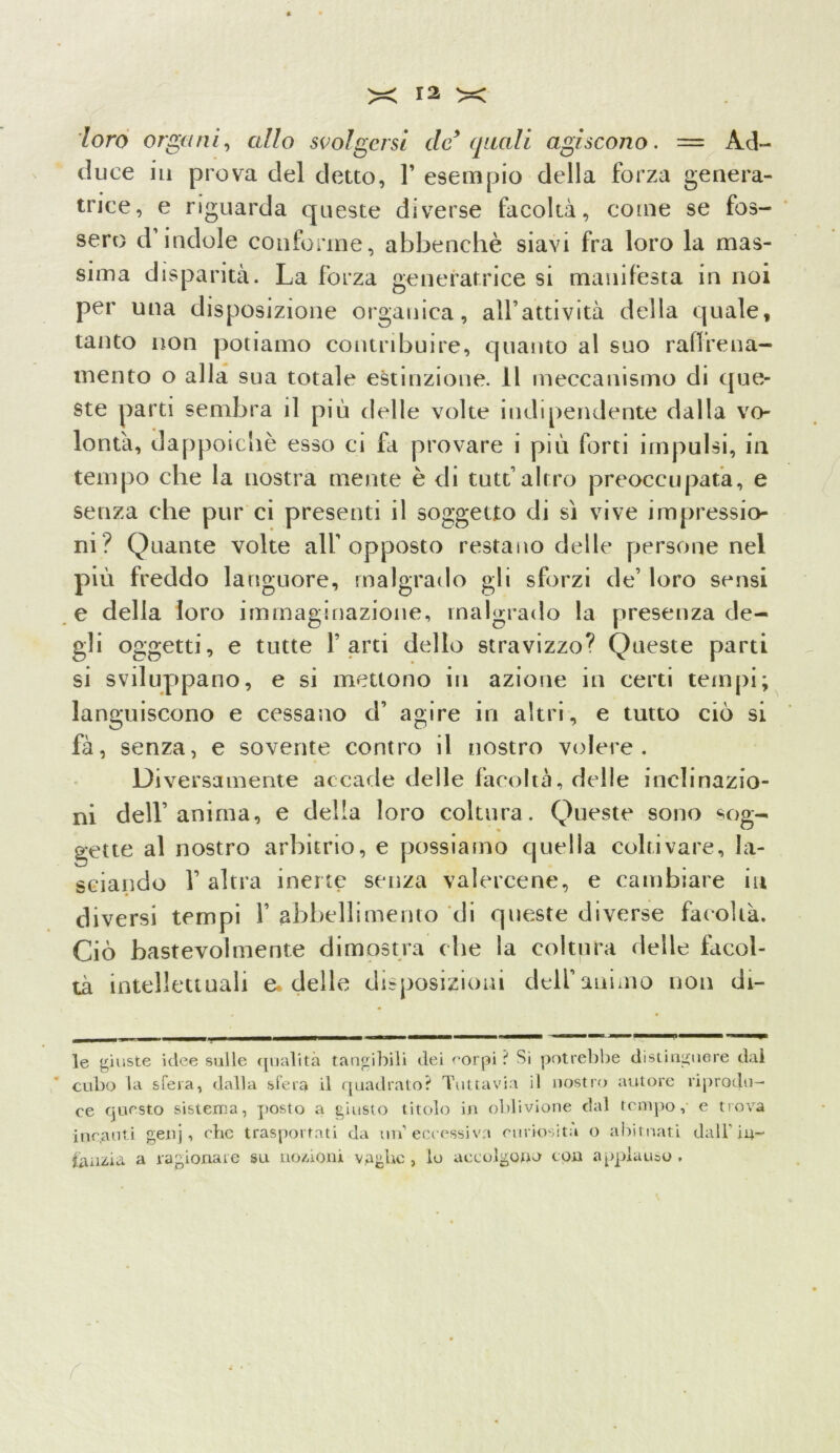 loro organi, allo svolgersi de9 quali agiscono. = Ad- duce in prova del detto, 1’ esempio della forza genera- trice, e riguarda queste diverse facoltà, come se fos- sero d’indole conforme, abbenchè siavi fra loro la mas- sima disparità. La forza generatrice si manifesta in noi per una disposizione organica, all’attività della quale, tanto non potiamo contribuire, quanto al suo raffrena- mento o alla sua totale estinzione. 11 meccanismo di que- ste parti sembra il più delle volte indipendente dalla vo- lontà, dappoiché esso ci Li provare i più forti impulsi, in tempo che la nostra mente è di tutt’altro preoccupata, e senza che pur ci presenti il soggetto di sì vive impressio- ni? Quante volte all’opposto restano delle persone nel più freddo languore, malgrado gli sforzi de’ loro sensi e della loro immaginazione, malgrado la presenza de- gli oggetti, e tutte farti dello stravizzo? Queste parti si sviluppano, e si mettono in azione in certi tempi; languiscono e cessano cf agire in altri, e tutto ciò si fà, senza, e sovente contro il nostro volere. Diversamente accade delle facoltà, delle inclinazio- ni dell’anima, e della loro coltura. Queste sono sog- gette al nostro arbitrio, e possiamo quella coltivare, la- sciando f altra inerte senza valercene, e cambiare in diversi tempi f abbellimento di queste diverse facoltà. Ciò bastevolmente dimostra che la coltura delle Licei- tà intellettuali e* delle disposizioni dell’animo non di- le giuste idee sulle qualità tangibili dei corpi ? Si potrebbe distinguere dal cubo la sfera, dalla sfera il quadrato? Tuttavia il nostro autore riprodu- ce questo sistema, posto a giusto titolo in oblivione dal tempo, e trova incanti genj , che trasportati da un’eccessiva curiosità o abituati dall'in- fanzia a ragionare su nozioni vaghe , lo accolgono con applauso . r