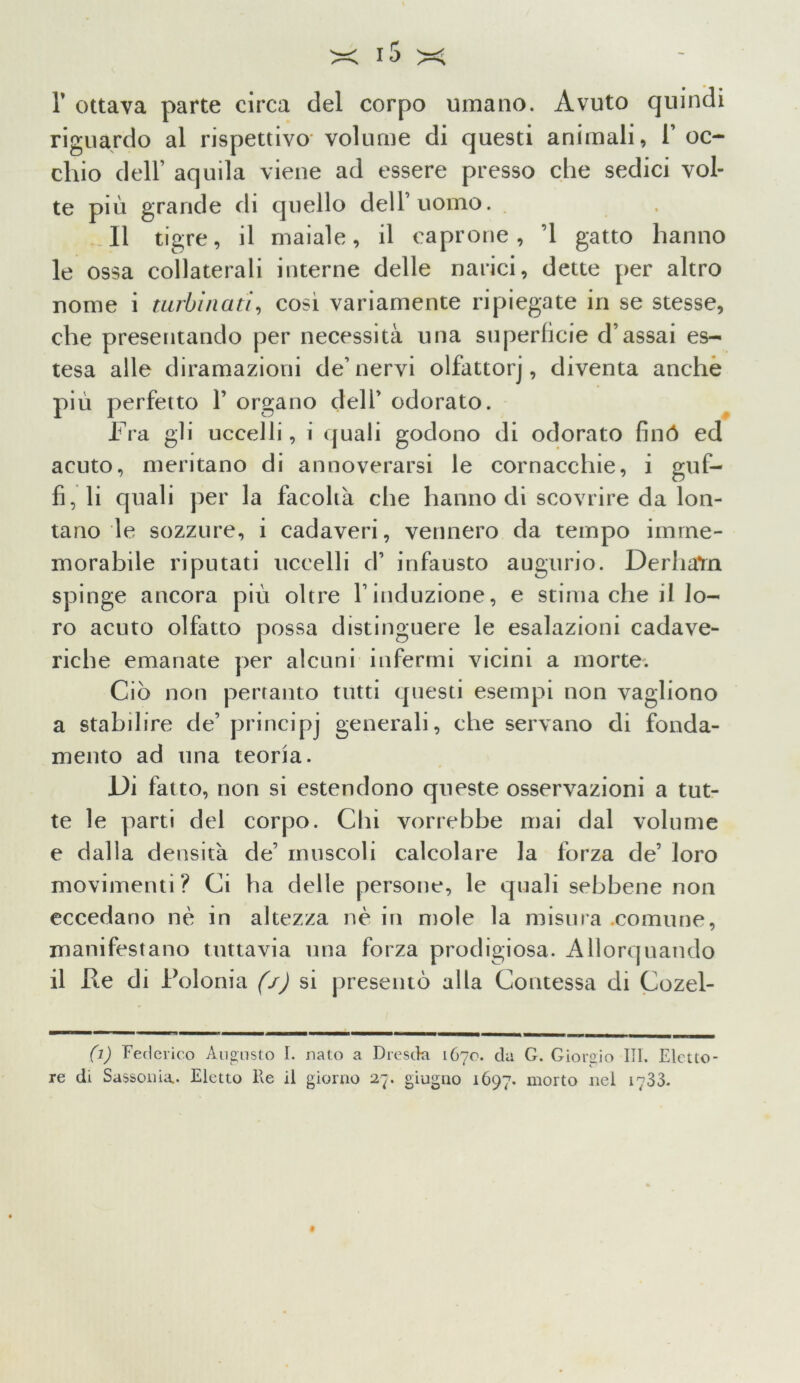 ft r ottava parte circa del corpo umano. Avuto quindi riguardo al rispettivo- volume di questi animali, 1’ oc- chio dell’ aquila viene ad essere presso che sedici vol- te più grande di quello dell’uomo. 11 tigre, il maiale, il caprone, ’l gatto hanno le ossa collaterali interne delle narici, dette per altro nome i turbinati, cosi variamente ripiegate in se stesse, che presentando per necessità una superficie d’assai es- tesa alle diramazioni de’nervi olfattorj, diventa anche più perfetto Y organo dell’ odorato. Fra gli uccelli, i quali godono di odorato finó ed acuto, meritano di annoverarsi le cornacchie, i guf- fi, li quali per la facoltà che hanno di scovrire da lon- tano le sozzure, i cadaveri, vennero da tempo imme- morabile riputati uccelli d’ infausto augurio. DerhaYn spinge ancora più oltre l’induzione, e stima che il lo- ro acuto olfatto possa distinguere le esalazioni cadave- riche emanate per alcuni infermi vicini a morte. Ciò non pertanto tutti questi esempi non vagliono a stabilire de’ principi generali, che servano di fonda- mento ad una teoria. Di fatto, non si estendono queste osservazioni a tut- te le parti del corpo. Chi vorrebbe mai dal volume e dalla densità de’ muscoli calcolare la forza de’ loro movimenti? Ci ha delle persone, le quali sebbene non eccedano nè in altezza nè in mole la misura comune, manifestano tuttavia una forza prodigiosa. Allorquando il Re di Rolonia (/) si presentò alla Contessa di Cozel- (i) Federico Augusto I. nato a Dresda 1670. da G. Giorgio III. Eletto- re di Sassonia.. Eletto He il giorno 27. giugno 1697. morto nel 1733.