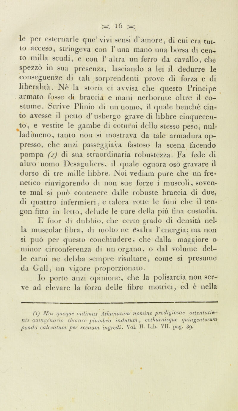 le per esternarle que’ vivi sensi d’amore, eli cui era tut- to acceso, stringeva con 1’ una mano una borsa di cen- to milla scudi, e con 1’ altra un ferro da cavallo, che spezzò in sua presenza, lasciando a lei il dedurre le conseguenze di tali sorprendenti prove di forza e di liberalità. Nè la storia ci avvisa che questo Principe armato fosse di braccia e mani nerborute oltre il co- stume. Scrive Plinio di un uomo, il quale benché cin- to avesse il petto d’usbergo grave di libbre cinquecen- to, e vestite le gambe di coturni dello stesso peso, nub ladimeno, tanto non si mostrava da tale armadura op- presso, che anzi passeggiava fastoso la scena facendo pompa (j) di sua straordinaria robustezza. Fa fede di altro uomo Desaguliers, il quale ognora osò gravare il dorso di tre mille libbre. Noi vediam pure che un fre- netico rinvigorendo di non sue forze i muscoli, soven- te mal si può contenere dalle robuste braccia di due, di quattro infermieri, e talora rotte le funi che il ten- gon fitto in letto, delude le cure della più fina custodia. E' fuor di dubbio, che certo grado di densità nel- la musQolar fibra, di molto ne esalta Yenergia; ma non si può per questo conchiudere5 che dalla maggiore o minor circonferenza di un organo, o dal volume del- le carni ne debba sempre risultare, come si presume da Gali, un vigore proporzionato. Io porto anzi opinione, che la polisarcia non ser- ve ad elevare la forza delle fibre motrici, ed è nella (]) Nos quoque vidìmus Athanatum nomine prodigiosae ostentatifr- uì s quingcnario thoracc plumbeo induturh , cothurnisque quingc.ntorurn pondo calccatum per sccnam ingredi. Voi. II. Lib. VII. pag. 39. i ;