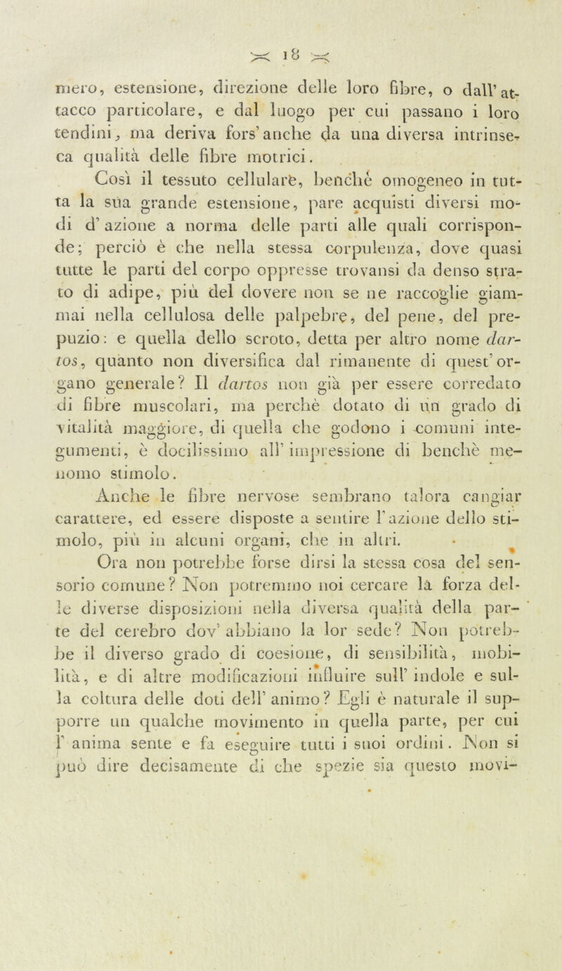 tacco particolare, e dal luogo per cui passano i loro tendini^ ma deriva fors’anche da una diversa intrinse* ca qualità delle fibre motrici. Così il tessuto cellulare, benché omogeneo in tut- ta la sua grande estensione, pare acquisti diversi mo- di d azione a norma delle parti alle quali corrispon- de; perciò è che nella stessa corpulenza, dove quasi tutte le parti del corpo oppresse trovansi da denso stra- to di adipe, più del dovere non se ne raccoglie giam- mai nella cellulosa delle palpebre, del pene, del pre- puzio: e quella dello scroto, detta per altro nome dar- /05, quanto non diversifica dal rimanente di quest’or- gano generale? Il dartos non già per essere corredato di fibre muscolari, ina perchè dotato di uri grado di vitalità maggiore, di quella che godono i comuni inte- gumenti, è docilissimo all’impressione di benché me- nomo stimolo. Anche le fibre nervose sembrano talora cangiar carattere, ed essere disposte a sentire 3 azione dello sti- molo, più in alcuni organi, che in altri. Ora non potrebbe forse dirsi la stessa cosa del sen- sorio comune? Non potremmo noi cercare la forza del- le diverse disposizioni nella diversa qualità della par- te del celebro dov’ abbiano la lor sede? Non potreb- be il diverso grado di coesione, di sensibilità, niobi- lità, e di altre modificazioni influire sull’indole e sul- la coltura delle doti dell’animo? Egli è naturale il sup- porre un qualche movimento in quella parte, per cui r anima sente e fa eseguire tutti i suoi ordini. Non si può dire decisamente di che spezie sia questo movi-