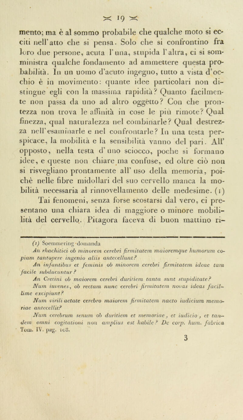 mento; ma è al sommo probabile che qualche moto si ec- citi nell1 atto che si pensa. Solo che si confrontino fra loro due persone, acuta funa, stupida l’altra, ci si som- ministra qualche fondamento ad ammettere questa pro- babilità. In un uomo d’acuto ingegno, tutto a vista d’oc- chio è in movimento: quante idee particolari non di- stingue egli con la massima rapidità? Quanto facilmen- te non passa da uno ad altro oggetto? Con che pron- tezza non trova le affinità in cose le più rimote? Qual finezza, qual naturalezza nel combinarle? Qual destrez- za nell’esaminarle e nel confrontarle ? In una testa per- spicace, la mobilità e la sensibilità vanno del pari. All3 opposto, nella testa d’uno sciocco, poche si formano idee, e queste non chiare ma confuse, ed oltre ciò non si risvegliano prontamente all’uso della memoria, poi- ché nelle fibre midollari del suo cervello manca la mo- bilità necessaria al rinnovellamento delle medesime, (i) Tai fenomeni, senza forse scostarsi dal vero, ci pre- sentano una chiara idea di maggiore o minore mobili- CO lità del cervello. Pitagora faceva di buon mattino ri- 0) Soemmering domanda An rhachitici ob minorem cercbri firmitatcm maiorcmquc humorum co- piani tantopere ingenio aliis antccellunt? An infantibus et fcminis oh minorem cerebri firmitatem idcae tam facile subducuntur ? An Cretini ob maiorem cerebri diiriticm tanta sunt stupiditate? Nnm iuvenes, ob rectam mine cerebri firmitatem novas ideas facil- lime excipiunt? Num virili actate cerebro maiorem firmitatem nacto iudicium memo- rine antecellit? Num cerebrum senuin ob duritiem et memorine, et indicio y et tan- dem otnni cogitationi non amplius est habile? De corp. hum. fabrica ■ Tom. IV. pag. ioli. 3