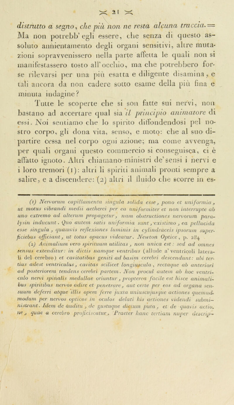 distrutto a segno, che piu non ne resta alcuna traccia. = Ma non potrebb’ egli essere, che senza di questo as- soluto annientamento degli organi sensitivi, altre muta- zioni sopravvenissero nella parte affetta le quah non si manifestassero tosto all’occhio, ma che potrebbero for- se rilevarsi per una più esat ta e diligente disamina, e tali ancora da non cadere sotto esame della più fina e minuta indagine? Tutte le scoperte che si son fatte sui nervi, non bastano ad accertare qual sia il principio animatore di essi. Noi sentiamo che lo spirito diffondendosi pel no- stro corpo, gli dona vita, senso, e moto: che al suo di- partire cessa nel corpo ogni azione; ma come avvenga, per quali organi questo commercio si conseguisca, ci è affatto ignoto. Altri chiamanò-ftìinistri de’sensi i nervi e i loro tremori (i): altri li spiriti animali pronti sempre a salire, e a discendere: (2) altri il fluido che scorre in es- (1) Nervorum copillamenta sin Quia solida esse pono et uni formio , ut motus vibrandi medii aetlierei per ea uniformiter et non interrupte ab uno extremo ad alterum propageturuam obstructiones nervorum para- lysin inducunt. Quo autem satis uni formio sunt ,'existimo 3 ea pellucida esse singula > quamvis refìexiones luminis in cylindràceis ipsorum super- fi ciebus officiant j ut totus opacus videatur. Newton Optice, p. 284 (2) Animalium vero spirituum utilitas , non unica est : sed ad onines sensus extenditur: in dictis namque ventribus (allude a’ventricoli latera- li del cerebro) et cavitatibus geniti ad basini cerebri descendunt: ubi tcr- tius adest ventriculus, cavitas scilicet l ongius culo, rcctaque ab anteriori ad posteriorem tendens cerebri partcni. Non procul autein ab hoc ventri- culo nervi spinalis moduline oriuntur 3 propterca fàcile est bisce animali- bus spiritibus nervos adire et penetrare, aut certe per eos ad organa scn- suum deferri atquc illis opem fare juxta uniuscujusque actiones quemud» modani per nervos opticos in oculos dolati bis actiones videiidi submi- tiistrant. Idem de ùuditu 3 de gustuque dicium pula > et de quavis aedo, ne j quae a cerebro proficiscatui:, Procter liane tertiam nupcr dcscrip-