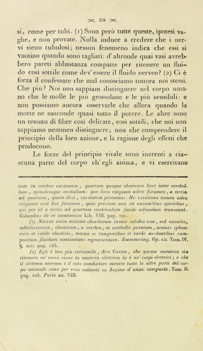 si, come per tubi, (i) Sono però tutte queste, ipotesi va- ghe, e non provate. Nulla induce a credere che i ner- vi sieno tubulosi; nessun fenomeno indica che essi si vuotino quando sono tagliati: d’altronde quai vasi avreb- bero pareti abbastanza compatte per ritenere un flui- do così sottile come dev’essere il fluido nerveo? (2) Ci è forza il confessare che mal conosciamo tuttora noi stessi. Che più? Noi non sappiam distinguere nel corpo uma- no che le molle le più grossolane e le più sensibili: e non possiamo ancora osservarle che allora quando la morte ne nasconde quasi tutto il potere. Le altre sono un tessuto di fibre così delicate, così sottili, che noi non sappiamo nemmen distinguere, non che comprendere il principio della loro azione, e la ragione degli effetti che producono. Le forze del principio vitale sono inerenti a cia- scuna parte del corpo ch’egli anima, e vi esercitano tam in cerchio cavitatemi quartam quoque obscrvare licet inter cerebel- luiri j spinalemque mcdullam : quo loco exiguum adest forameli, a tenia ad quartam , quam dixi } cavitate ni permeans. Ne existimes tarnen adco exiguum esse hoc forameli quia pervi um non sit anima/ibus spiritibus ^ qui per id a tertio ad quartum ventriculum facile cidmodum transeunte Columbus de re anatomica Lib. Vili. pag. 191. (1) Nervos enim minime chordarum instar solidos esse 3 sed canales9 subtilissimum , elctsticum, a celebro , et cerebello paratum 3 atomis sphac- ricis et calde elasticis 3 mutuo se tangentibus et tarde avolantibus com- positum fluidum continentes repraesentare. Soemmering. Op. cit. Tom. IY. §. 200. pag. 185. (1) Egli è ben pili veri simile 3 dice Cuvi er, che questa sostanza sia ritenuta ne’ nervi come la materia elettrica lo è ne’ corpi elettrici ; e che il sistema nervoso è il solo conduttore mentre tutte le altre parti del cor- po animale sono per essa coibenti = Lecons d’ anut. comparse. Tom. li. pag. 108. Paris an. Vili. \