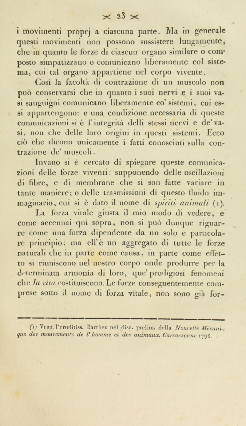 i movimenti proprj a ciascuna parte. Ma in generale questi movimenti non possono sussistere lungamente, che in quanto le forze di ciascun organo similare o com- posto simpatizzano o comunicano liberamente col siste- ma, cui tal organo appartiene nel corpo vivente. Così la facoltà di contrazione di un muscolo non può conservarsi che in quanto i suoi nervi e i suoi va- si sanguigni comunicano liberamente co’sistemi, cui es- si appartengono: e una condizione necessaria di queste comunicazioni si è f integrità delli stessi nervi e de’va- si, non che delle loro origini in questi sistemi. Ecco ciò che dicono unicamente i fatti conosciuti sulla con- trazione de’muscoli. Invano si è cercato di spiegare queste comunica- zioni delle forze viventi: supponendo delle oscillazioni di fibre, e di membrane che si son fatte variare in tante maniere; o delle trasmissioni di questo fluido im- maginario, cui si è dato il nome di spiriti animali (i). La forza vitale giusta il mio modo di vedere, e come accennai qui sopra, non si può dunque riguar- re come una forza dipendente da un solo e particola- re principio; ma eli’è un aggregato di tutte le forze naturali che in parte come causa, in parte come effet- to si riuniscono nel nostro corpo onde produrre per la determinata armonia di loro, que’ prodigiosi fenomeni che la vita costituiscono. Le forze conseguentemente com- prese sotto il nome di forza vitale, non sono già for- 0) Vegg. l’ernditiss. Barthez nel elise, prclim. della Noiwelle Méccini- que des mouvements de V fiorume et des animaux. Carcassonnc i 798.