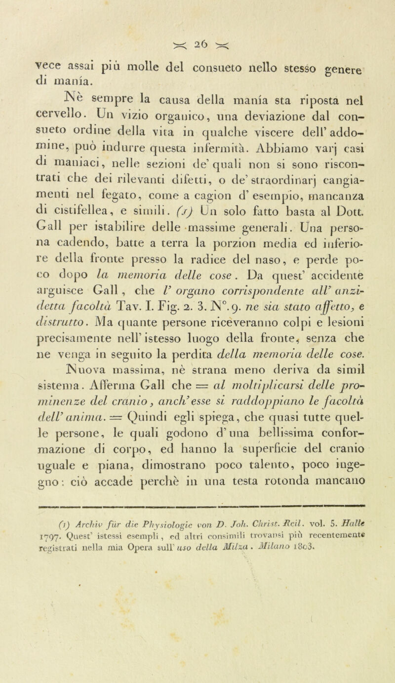 vece assai pia molle del consueto nello stesso genere di mania. Nè sempre la causa della mania sta riposta nel cervello. Un vizio organico, una deviazione dal con- sueto ordine della vita in qualche viscere dell’ addo- mi ne, può indurre questa infermità. Abbiamo varj casi di maniaci, nelle sezioni de’quali non si sono riscon- trati che dei rilevanti difetti, o de’ straordinarj cangia- menti nel fegato, come a cagion d’esempio, mancanza di cistifellea, e simili, (j) Un solo fatto basta al Dott. Gali per istabilire delle massime generali. Una perso- na cadendo, batte a terra la porzion media ed inferio- re della fronte presso la radice del naso, e perde po- co dopo la memoria delle cose. Da quest’ accidente arguisce Gali , che V organo corrispondente alV anzi- detta facoltà Tav. I. Fig. 2. 3. N°. 9. ne sia stato affetto, e distrutto. Ma quante persone riceveranno colpi e lesioni precisamente nell’istesso luogo della fronte^ senza che ne venga in seguito la perdita della memoria delle cose. Nuova massima, nè strana meno deriva da simil sistema. Afferma Gali che = cd moltiplicarsi delle pro- minenze del cranio, aneli esse si raddoppiano le facoltà dell’ anima. — Quindi egli spiega, che quasi tutte quel- le persone, le quali godono d’una bellissima confor- mazione di corpo, ed hanno la superficie del cranio uguale e piana, dimostrano poco talento, poco inge- gno; ciò accade perchè in una testa rotonda mancano (1) Archiv far die Physiologic von D. Joh. Christ. Reil. voi. 5. Halle i?97* Quest istessi esempli, ed altri consimili trovai)si pili recentemente registrati nella mia Opera sulF uso della Milza. Milano i8o3. L