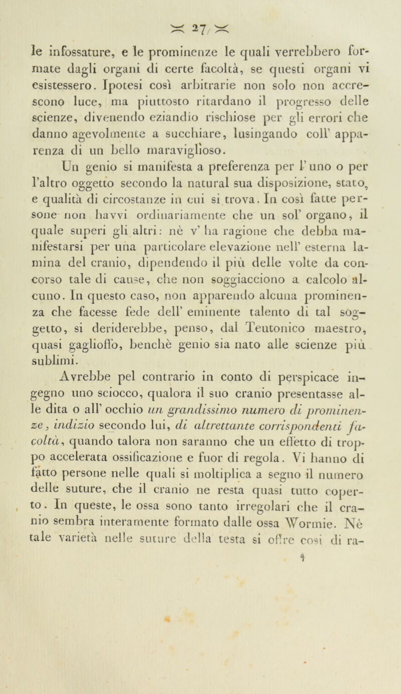 le infossature, e le prominenze le quali verrebbero for- mate dagli organi di certe facoltà, se questi organi vi esistessero. Ipotesi così arbitrarie non solo non accre- scono luce, ma piuttosto ritardano il progresso delle scienze, divenendo eziandio rischiose per gli errori che danno agevolmente a succhiare, lusingando colf appa- renza di un bello inaraviglìoso. Un genio si manifesta a preferenza per l’uno o per l’altro oggetto secondo la naturai sua disposizione, stato, e qualità di circostanze in cui si trova. In così fatte per- sone non havvi ordinariamente che un sol’organo, il quale superi gli altri: nè v’ ha ragione che debba ma- nifestarsi per una particolare elevazione nell’ esterna la- mina del cranio, dipendendo il più delle volte da con- corso tale di cause, che non soggiacciono a calcolo al- cuno. In questo caso, non apparendo alcuna prominen- za che facesse fede dell’ eminente talento di tal soa;- getto, si deriderebbe, penso, dal Teutonico maestro, quasi gaglioffo, benché genio sia nato alle scienze più sublimi. Avrebbe pel contrario in conto di perspicace in- gegno uno sciocco, qualora il suo cranio presentasse al- le dita o all’ occhio un grandissimo numero di prominen- ze, indizio secondo lui, di altrettante corrispondenti fa- coltà, quando talora non saranno che un effètto di trop- po accelerata ossificazione e fuor di regola. Vi hanno di fatto persone nelle quali si moltiplica a segno il numero delle suture, che il cranio ne resta quasi tutto eoper- , to. In queste, le ossa sono tanto irregolari che il cra- nio sembra interamente formato dalle ossa AVormie. Nè tale varietà nelle suture della testa si offre cosi eli ra- *